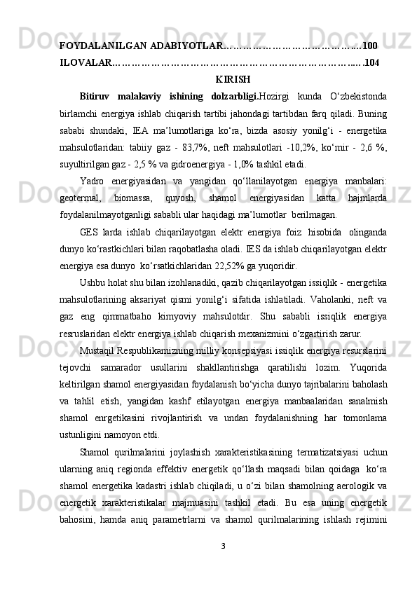 FOYDALANILGAN ADABIYOTLAR………………………………….…100
ILOVALAR………………………………………………………………..….104
KIRISH
Bitiruv   malakaviy   ishining   dolzarbligi. Hozirgi   kunda   O‘zbekistonda
birlamchi   energiya   ishlab   chiqarish   tartibi   jahondagi tartibdan farq qiladi. Buning
sababi   shundaki,   IEA   ma’lumotlariga   ko‘ra,   bizda   asosiy   yonilg‘i   -   energetika
mahsulotlaridan:   tabiiy   gaz   -   83,7%,   neft   mahsulotlari   -10,2%,   ko‘mir   -   2,6   %,
suyultirilgan gaz - 2,5 %   va gidroenergiya -   1,0%   tashkil etadi.
Yadro   energiyasidan   va   yangidan   qo‘llanilayotgan   energiya   manbalari:
geotermal,   biomassa,   quyosh,   shamol   energiyasidan   katta   hajmlarda
foydalanilmayotganligi sababli ular   haqidagi   ma’lumotlar   berilmagan.
GES   larda   ishlab   chiqarilayotgan   elektr   energiya   foiz   hisobida   olinganda
dunyo ko‘rastkichlari bilan raqobatlasha oladi. IES da ishlab chiqarilayotgan elektr
energiya   esa   dunyo   ko‘rsatkichlaridan   22,52%   ga   yuqoridir.
Ushbu holat shu bilan izohlanadiki, qazib chiqarilayotgan issiqlik - energetika
mahsulotlarining   aksariyat   qismi   yonilg‘i   sifatida   ishlatiladi.   Vaholanki,   neft   va
gaz   eng   qimmatbaho   kimyoviy   mahsulotdir.   Shu   sababli   issiqlik   energiya
resruslaridan   elektr   energiya   ishlab   chiqarish   mexanizmini   o‘zgartirish   zarur.
Mustaqil Respublikamizning milliy konsepsiyasi issiqlik energiya resurslarini
tejovchi   samarador   usullarini   shakllantirishga   qaratilishi   lozim.   Yuqorida
keltirilgan   shamol   energiyasidan   foydalanish   bo‘yicha   dunyo   tajribalarini   baholash
va   tahlil   etish,   yangidan   kashf   etilayotgan   energiya   manbaalaridan   sanalmish
shamol   enrgetikasini   rivojlantirish   va   undan   foydalanishning   har   tomonlama
ustunligini   namoyon   etdi.
Shamol   qurilmalarini   joylashish   xarakteristikasining   termatizatsiyasi   uchun
ularning   aniq   regionda   effektiv   energetik   qo‘llash   maqsadi   bilan   qoidaga   ko‘ra
shamol  energetika  kadastri   ishlab  chiqiladi,  u  o‘zi   bilan  shamolning  aerologik  va
energetik   xarakteristikalar   majmuasini   tashkil   etadi.   Bu   esa   uning   energetik
bahosini,   hamda   aniq   parametrlarni   va   shamol   qurilmalarining   ishlash   rejimini
3 