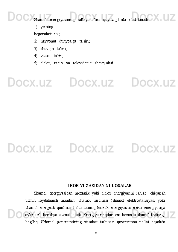 Shamol   energiyasining   salbiy   ta'siri   quyidagilarda   ifodalanadi:   
1)   yerning  
begonalashishi;
2)   hayvonot   dunyosiga   ta'siri;
3)   shovqin   ta'siri;
4)   vizual   ta'sir;
5)   elektr,   radio   va   televidenie   shovqinlari.
I BOB YUZASIDAN XULOSALAR
Shamol   energiyasidan   mexanik   yoki   elektr   energiyasini   ishlab   chiqarish
uchun   foydalanish   mumkin.   Shamol   turbinasi   (shamol   elektrostansiyasi   yoki
shamol   energetik   qurilmasi)   shamolning   kinetik   energiyasini   elektr   energiyasiga
aylantirib   berishga   xizmat   qiladi.   Energiya   miqdori   esa   bevosita   shamol   tezligiga
bog‘liq.   SHamol   generatorining   standart   turbinasi   quvursimon   po‘lat   tirgakda
33 