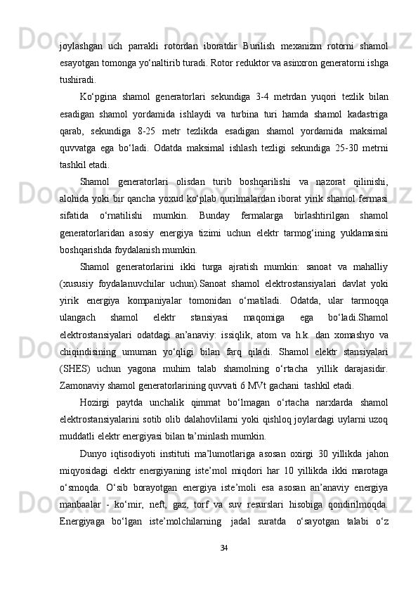 joylashgan   uch   parrakli   rotordan   iboratdir   Burilish   mexanizm   rotorni   shamol
esayotgan tomonga yo‘naltirib turadi. Rotor   reduktor   va   asinxron   generatorni   ishga
tushiradi.
Ko‘pgina   shamol   generatorlari   sekundiga   3-4   metrdan   yuqori   tezlik   bilan
esadigan   shamol   yordamida   ishlaydi   va   turbina   turi   hamda   shamol   kadastriga
qarab,   sekundiga   8-25   metr   tezlikda   esadigan   shamol   yordamida   maksimal
quvvatga   ega   bo‘ladi.   Odatda   maksimal   ishlash   tezligi   sekundiga   25-30   metrni
tashkil   etadi.
Shamol   generatorlari   olisdan   turib   boshqarilishi   va   nazorat   qilinishi,
alohida   yoki bir qancha yoxud ko‘plab qurilmalardan iborat  yirik shamol  fermasi
sifatida   o‘rnatilishi   mumkin.   Bunday   fermalarga   birlashtirilgan   shamol
generatorlaridan   asosiy   energiya   tizimi   uchun   elektr   tarmog‘ining   yuklamasini
boshqarishda   foydalanish mumkin.
Shamol   generatorlarini   ikki   turga   ajratish   mumkin:   sanoat   va   mahalliy
(xususiy   foydalanuvchilar   uchun).Sanoat   shamol   elektrostansiyalari   davlat   yoki
yirik   energiya   kompaniyalar   tomonidan   o‘rnatiladi.   Odatda,   ular   tarmoqqa
ulangach   shamol   elektr   stansiyasi   maqomiga   ega   bo‘ladi.Shamol
elektrostansiyalari   odatdagi   an’anaviy:   issiqlik,   atom   va   h.k.   dan   xomashyo   va
chiqindisining   umuman   yo‘qligi   bilan   farq   qiladi.   Shamol   elektr   stansiyalari
(SHES)   uchun   yagona   muhim   talab   shamolning   o‘rtacha   yillik   darajasidir.
Zamonaviy   shamol   generatorlarining   quvvati   6   MVt   gachani   tashkil   etadi.
Hozirgi   paytda   unchalik   qimmat   bo‘lmagan   o‘rtacha   narxlarda   shamol
elektrostansiyalarini sotib olib dalahovlilarni yoki qishloq joylardagi uylarni uzoq
muddatli   elektr energiyasi   bilan   ta’minlash   mumkin.
Dunyo   iqtisodiyoti   instituti   ma’lumotlariga   asosan   oxirgi   30   yillikda   jahon
miqyosidagi   elektr   energiyaning   iste’mol   miqdori   har   10   yillikda   ikki   marotaga
o‘smoqda.   O‘sib   borayotgan   energiya   iste’moli   esa   asosan   an’anaviy   energiya
manbaalar   -   ko‘mir,   neft,   gaz,   torf   va   suv   resurslari   hisobiga   qondirilmoqda.
Energiyaga   bo‘lgan   iste’molchilarning   jadal   suratda   o‘sayotgan   talabi   o‘z
34 