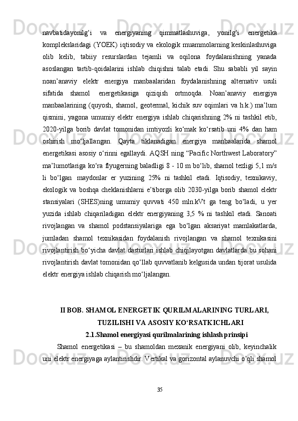 navbatidayonilg‘i   va   energiyaning   qimmatlashuviga,   yonilg‘i   energetika
komplekslaridagi (YOEK) iqtisodiy va ekologik muammolarning keskinlashuviga
olib   kelib,   tabiiy   resurslardan   tejamli   va   oqilona   foydalanishning   yanada
asoslangan   tartib-qoidalarini   ishlab   chiqishni   talab   etadi.   Shu   sababli   yil   sayin
noan’anaviy   elektr   energiya   manbaalaridan   foydalanishning   alternativ   usuli
sifatida   shamol   energetikasiga   qiziqish   ortmoqda.   Noan’anaviy   energiya
manbaalarining   (quyosh,   shamol,   geotermal,   kichik   suv   oqimlari   va   h.k.)   ma’lum
qismini,   yagona   umumiy   elektr   energiya   ishlab   chiqarishning   2%   ni   tashkil   etib,
2020-yilga   borib   davlat   tomonidan   imtiyozli   ko‘mak   ko‘rsatib   uni   4%   dan   ham
oshirish   mo‘ljallangan.   Qayta   tiklanadigan   energiya   manbaalarida   shamol
energetikasi   asosiy   o‘rinni   egallaydi.   AQSH   ning   “Pacific   Northwest   Laboratory”
ma’lumotlariga   ko‘ra   flyugerning   baladligi 8 - 10 m bo‘lib, shamol tezligi 5,1 m/s
li   bo‘lgan   maydonlar   er   yuzining   25%   ni   tashkil   etadi.   Iqtisodiy,   texnikaviy,
ekologik   va   boshqa   cheklanishlarni   e’tiborga   olib   2030-yilga   borib   shamol   elektr
stansiyalari   (SHES)ning   umumiy   quvvati   450   mln.kVt   ga   teng   bo‘ladi,   u   yer
yuzida   ishlab   chiqariladigan   elektr   energiyaning   3,5   %   ni   tashkil   etadi.   Sanoati
rivojlangan   va   shamol   podstansiyalariga   ega   bo‘lgan   aksariyat   mamlakatlarda,
jumladan   shamol   texnikasidan   foydalanish   rivojlangan   va   shamol   texnikasini
rivojlantirish   bo‘yicha   davlat   dasturlari   ishlab   chiqilayotgan   davlatlarda   bu   sohani
rivojlantirish   davlat   tomonidan   qo‘llab   quvvatlanib   kelgusida   undan   tijorat   usulida
elektr   energiya   ishlab   chiqarish   mo‘ljalangan.
II BOB.   SHAMOL   ENERGETIK   QURILMALARINING   TURLARI,
TUZILISHI   VA   ASOSIY   KO‘RSATKICHLARI
2.1.Shamol energiyasi qurilmalarining ishlash prinsipi
Shamol   energetikasi   –   bu   shamoldan   mexanik   energiyani   olib,   keyinchalik
uni elektr energiyaga aylantirishdir. Vertikal va gorizontal aylanuvchi o’qli shamol
35 