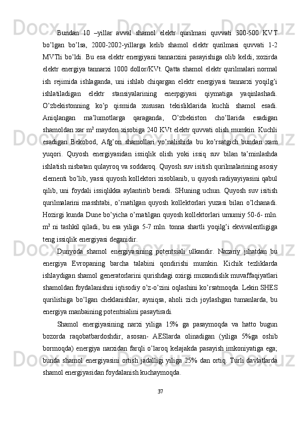 Bundan   10   –yillar   avval   shamol   elektr   qurilmasi   quvvati   300-500   KVT
bo’lgan   bo’lsa,   2000-2002-yillarga   kelib   shamol   elektr   qurilmasi   quvvati   1-2
MVTli  bo’ldi. Bu  esa elektr  energiyani  tannarxini  pasayishiga  olib keldi, xozirda
elektr  energiya  tannarxi  1000 dollor/KVt. Qatta shamol  elektr  qurilmalari  normal
ish   rejimida   ishlaganda,   uni   ishlab   chiqargan   elektr   energiyasi   tannarxi   yoqilg’i
ishlatiladigan   elektr   stansiyalarining   enerpgiyasi   qiymatiga   yaqinlashadi.
O’zbekistonning   ko’p   qismida   xususan   tekisliklarida   kuchli   shamol   esadi.
Aniqlangan   ma’lumotlarga   qaraganda,   O’zbekiston   cho’llarida   esadigan
shamoldan xar m 2
 maydon xisobiga 240 KVt elektr quvvati olish mumkin. Kuchli
esadigan   Bekobod,   Afg’on   shamollari   yo’nalishida   bu   ko’rsatgich   bundan   xam
yuqori.   Quyosh   energiyasidan   issiqlik   olish   yoki   issiq   suv   bilan   ta’minlashda
ishlatish nisbatan qulayroq va soddaroq. Quyosh suv isitish qurilmalarining asosiy
elementi bo’lib, yassi quyosh kollektori xisoblanib, u quyosh radiyayiyasini qabul
qilib,   uni   foydali   issiqlikka   aylantirib   beradi.   SHuning   uchun.   Quyosh   suv   isitish
qurilmalarini   masshtabi,   o’rnatilgan   quyosh   kollektorlari   yuzasi   bilan   o’lchanadi.
Hozirgi kunda Dune bo’yicha o’rnatilgan quyosh kollektorlari umumiy 50-6- mln.
m 2
  ni   tashkil   qiladi,   bu   esa   yiliga  5-7  mln.   tonna  shartli   yoqilg’i   ekvivalentligiga
teng issiqlik energiyasi deganidir. 
Dunyoda   shamol   energiyasining   potentsiali   ulkandir.   Nazariy   jihatdan   bu
energiya   Evropaning   barcha   talabini   qondirishi   mumkin.   Kichik   tezliklarda
ishlaydigan shamol generatorlarini qurishdagi oxirgi muxandislik muvaffaqiyatlari
shamoldan foydalanishni iqtisodiy o’z-o’zini oqlashini ko’rsatmoqda. Lekin SHES
qurilishiga   bo’lgan   cheklanishlar,   ayniqsa,   aholi   zich   joylashgan   tumanlarda,   bu
energiya manbaining potentsialini pasaytiradi. 
Shamol   energiyasining   narxi   yiliga   15%   ga   pasaymoqda   va   hatto   bugun
bozorda   raqobatbardoshdir,   asosan-   AESlarda   olinadigan   (yiliga   5%ga   oshib
bormoqda)  energiya narxidan farqli  o’laroq kelajakda  pasayish  imkoniyatiga ega;
bunda shamol  energiyasini  ortish  jadalligi  yiliga  25%  dan ortiq. Turli  davlatlarda
shamol energiyasidan foydalanish kuchaymoqda. 
37 