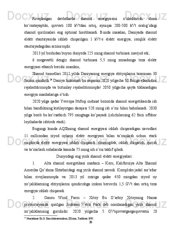 Rivojlangan   davlatlarda   shamol   energiyasini   o’zlashtirish   shuni
ko’rsatayaptiki,   quvvati   100   kVtdan   ortiq,   ayniqsa   200-500   kVt   oralig’idagi
shamol   qurilmalari   eng   optimal   hisoblanadi.   Bunda   masalan,   Daniyada   shamol
elektr   stantsiyasida   ishlab   chiqarilgan   1   kVt·s   elektr   energiya,   issiqlik   elektr
stantsiyadagidan arzonroqdir.
2013 yil boshidan buyon dunyoda 225 ming shamol turbinasi mavjud edi; 
6   megavattli   dengiz   shamol   turbinasi   5,5   ming   xonadonga   toza   elektr
energiyasi etkazib berishi mumkin; 
Shamol tunnellari 2012 yilda Daniyaning energiya ehtiyojlarini taxminan 30
foizini qondirdi. 10
 Daniya hukumati bu raqamni 2020 yilgacha 50 foizga etkazishni
rejalashtirmoqda   va   butunlay   rejalashtirmoqda!   2050   yilgacha   qayta   tiklanadigan
energiya manbalariga o’tish. 
2020 yilga qadar Yevropa Ittifoqi mehnat bozorida shamol energetikasida ish
bilan bandlikning kutilayotgan darajasi 520 ming ish o’rni bilan baholanadi. 2030
yilga borib bu ko’rsatkich 795 mingtaga ko’payadi (ishchilarning 62 foizi offshor
loyihalarda ishtirok etadi). 
Bugungi   kunda   AQShning   shamol   energiyasi   ishlab   chiqaradigan   zavodlari
11   milliondan   ziyod   uylarni   elektr   energiyasi   bilan   ta’minlash   uchun   etarli
miqdorda   elektr   energiyasi   ishlab   chiqaradi,   shuningdek,   ishlab   chiqarish,   qurish
va ta’mirlash sohalarida kamida 75 ming ish o’rni taklif qiladi. 
Dunyodagi eng yirik shamol elektr energiyalari:
1. Alta   shamol   energetikasi   markazi   –   Kern,   Kaliforniya   Alta   Shamol
Amerika Qo’shma Shtatlaridagi eng yirik shamol zavodi. Kompleks jadal sur’atlar
bilan   rivojlanmoqda   va   2013   yil   oxiriga   qadar   450   mingdan   ziyod   uy
xo’jaliklarining   ehtiyojlarini   qondirishga   imkon   beruvchi   1,5   GVt   dan   ortiq   toza
energiya ishlab chiqaradi. 
2. Gansu   Wind   Farm   –   Xitoy   Bu   G’arbiy   Xitoyning   Hansa
provintsiyasida   qurilgan   Jiukwan   Vetro   Park   deb   nomlanadigan   yirik   shamol
xo’jaliklarining   guruhidir.   2020   yilgacha   5   GVtquvvatgaegaquvvatni   20
10
  Nasritdinov Sh.G. Kon elektrotexnikasi, III kism, Toshkent-1995.
38 