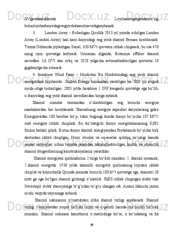 GVgaetkazishkerak .   Loyihanitugatgandanso ’ ng ,
butunloyihadunyodagiengyirikshamolzavodigaaylanadi . 
3. London Array – Birlashgan Qirollik 2013 yil yozida ochilgan London
Array (London Array)  hali  ham  dunyodagi  eng yirik shamol  fermasi  hisoblanadi.
Temza Deltasida joylashgan Serial, 630 MVt quvvatni ishlab chiqaradi, bu esa 470
ming   uyni   quvvatga   keltiradi.   Umuman   olganda,   Britaniya   offshor   shamol
zavodlari   3,6   GVt   dan   ortiq   va   2020   yilgacha   avtomatlashtirilgan   quvvatni   18
gigabaytgacha oshiradi. 
4.   Jaisalmer   Wind   Farm   –   Hindiston   Bu   Hindistondagi   eng   yirik   shamol
energetikasi   loyihasidir.   Suzlon   Energy   tomonidan   yaratilgan   va   2001   yil   avgust
oyida ishga tushirilgan. 2005 yilda Jaisalmer 1 GW kengashi quvvatga ega bo’lib,
u dunyodagi eng yirik shamol zavodlaridan biriga aylandi. 
Shamol   insonlar   tomonidan   o‘zlashtirilgan   eng   birinchi   energiya
manbalaridan   biri   hisoblanadi.   Shamolning   energiya   zapaslari   daryolarning   gidro
Energiyasidan   100   barobar   ko‘p,   lekin   bugungi   kunda   dunyo   bo‘yicha   107   MVt.
soat   energiya   ishlab   chiqiladi.   Bu   ko‘rsatgich   dunyo   energobalansining   0,001
foizini tashkil qiladi. Butun dunyo shamol energiyasidan foydalanish bo‘yicha turli
dasturdan   ishlab   chiqilgan.   Hozir   olimlar   va   injenerlar   qishloq   xo‘jaligi   hamda
sanoat  entiyojlari uchun texnika janatidan takomillashtirilgan, kuchli  va ishonchli
shamol dvigatellarining konstruksiyalarini yaratdilar.
  Shamol energiyasi qurilmalarini 2 turga bo‘lish mumkin: 1. shamol mexanik;
2.shamol   energetik.   1930   yilda   shamolli   energetik   qurilmaning   loyixasi   ishlab
chiqildi va keyinchalik Qrimda jaxonda birinchi 100 kVt quvvatga ega, diametri 30
metr ga ega bo‘lgan shamol gildiragi o‘rnatildi. ShES ishlab chiqargan elektr toki
Sevostopil elektr stansiyasiga to‘g‘ridan-to‘g‘ri ulangan edi. Ammo ikkinchi jaxon
urishi vaqtida vayronaga aylandi.
  Shamol   uskunasini   o‘rnatishdan   oldin   shamol   tezligi   aniklanadi.   Shamol
tezligi 5 km(soatdan yuqori bo‘lishi lozim va u qanotli hamda cho‘michli bo‘lishi
mumkin.   Shamol   uskunasi   kanotlarini   o‘rnatilishiga   ko‘ra,   u   ko‘ndalang   va   tik
39 