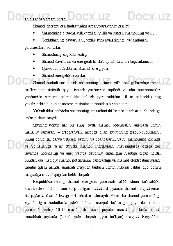 aniqlashda   yordam   beradi.
Shamol   energetikasi   kadastrining   asosiy   xarakteristikasi   bu:
 Shamolning   o‘rtacha   yillik   tezligi,   yillik   va   sutkali   shamolning   yo‘li;
 Tezliklarning   qaytarilishi,   tezlik   funksiyalarining   taqsimlanish
parametrlari    va   turlari;
 Shamolning   eng   kata   tezligi
 Shamol   davrlarini   va   energetik   tinchib   qolish   davrlari   taqsimlanishi;
 Quvvat   va   solishtirma   shamol   energiyasi;
 Shamol   energetik   resurslari.
Shamol hududi xaritalarida shamolning o‘rtacha yillik tezligi haqidagi meteo
ma’lumotlar   statistik   qayta   ishlash   yordamida   topiladi   va   ular   anemometrlar
yordamida   standart   balandlikka   keltirib   (yer   sathidan   10   m   balandda)   eng
yaxshi   ochiq hududlar   meteostansiyalar   tomonidan   hisoblanadi.
Yo‘nalishlar bo‘yicha shamolning taqsimlanishi   haqida hisobga olish, odatga
ko‘ra   o‘tkazilmaydi.
Shuning   uchun   har   bir   aniq   joyda   shamol   potensialini   aniqlash   uchun
mahalliy   samarani   –   orfografiyani   hisobga   olish,   hududning   g‘adur-budurligini,
uning   ochiqligi,   daryo   ustidagi   sathini   va   boshqalarni,   ya’ni   shamolning   kuchiga
va   yo‘nalishiga   ta’sir   etuvchi   shamol   energiyasini   mavsumlarda   o‘ziga   xos
ravishda   notekisligi   va   aniq   vaqtda   davomiy   emasligini   hisobga   olgan   holda,
bundan esa,   haqiqiy shamol potensialini baholashga va shamol elektrostansiyasini
montaj   qilish   hamda   samarali   maydon   tanlash   uchun   maxsus   ishlar   olib   borish
maqsadga   muvofiqligidan kelib   chiqadi.
Respublikamizning   shamol   energetik   potensiali   tahlili   shuni   ko‘rsatdiki,
kichik   iste’molchilar   soni   ko‘p   bo‘lgan   hududlarda,   yaxshi   shamol   mavjud   emas.
Bu   joylarda   shamol   tezligi   3-4   m/s   dan   oshmaydi.   Aksincha   shamol   potensialiga
ega   bo‘lgan   hududlarda   iste’molchilar   mavjud   bo‘lmagan   joylarda,   shamol
potensiali   tezligi   10-12   m/s   bo‘lib   asosan   poyalar   orasida,   g‘orlarda   hamda
murakkab   joylarda   (borish   yoki   chiqish   qiyin   bo‘lgan)   mavjud.   Respublika
4 