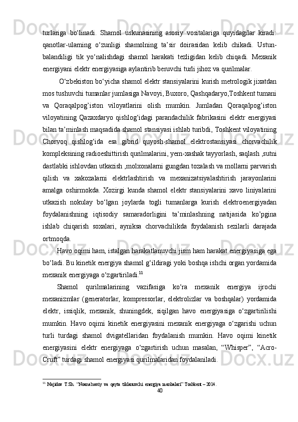 turlariga   bo‘linadi.   Shamol   uskunasining   asosiy   vositalariga   quyidagilar   kiradi:
qanotlar-ularning   o‘zunligi   shamolning   ta’sir   doirasidan   kelib   chikadi.   Ustun-
balandiligi   tik   yo‘nalishdagi   shamol   harakati   tezligidan   kelib   chiqadi.   Mexanik
energiyani elektr energiyasiga aylantirib beruvchi turli jihoz va qurilmalar.
  O‘zbekiston bo‘yicha shamol elektr stansiyalarini kurish metrologik jixatdan
mos tushuvchi tumanlar jumlasiga Navoyi, Buxoro, Qashqadaryo,Toshkent tumani
va   Qoraqalpog’iston   viloyatlarini   olish   mumkin.   Jumladan   Qoraqalpog’iston
viloyatining   Qazaxdaryo   qishlog‘idagi   parandachilik   fabrikasini   elektr   energiyasi
bilan ta’minlash maqsadida shamol stansiyasi ishlab turibdi, Toshkent viloyatining
Chorvoq   qishlog‘ida   esa   gibrid   quyosh-shamol   elektrostansiyasi   chorvachilik
kompleksining radioeshittirish qurilmalarini, yem-xashak tayyorlash, saqlash ,sutni
dastlabki ishlovdan utkazish ,molxonalarni gungdan tozalash va mollarni parvarish
qilish   va   xakozalarni   elektrlashtirish   va   mexanizatsiyalashtirish   jarayonlarini
amalga   oshirmokda.   Xozirgi   kunda   shamol   elektr   stansiyalarini   xavo   liniyalarini
utkazish   nokulay   bo‘lgan   joylarda   togli   tumanlarga   kurish   elektroenergiyadan
foydalanishning   iqtisodiy   samaradorligini   ta’minlashning   natijasida   ko’pgina
ishlab   chiqarish   soxalari,   ayniksa   chorvachilikda   foydalanish   sezilarli   darajada
ortmoqda.
Havo oqimi ham, istalgan harakatlanuvchi jism ham harakat energiyasiga ega
bo‘ladi. Bu kinetik energiya shamol g‘ildiragi yoki boshqa ishchi organ yordamida
mexanik energiyaga o‘zgartiriladi. 11
Shamol   qurilmalarining   vazifasiga   ko‘ra   mexanik   energiya   ijrochi
mexanizmlar   (generatorlar,   kompressorlar,   elektrolizlar   va   boshqalar)   yordamida
elektr,   issiqlik,   mexanik,   shuningdek,   siqilgan   havo   energiyasiga   o‘zgartirilishi
mumkin.   Havo   oqimi   kinetik   energiyasini   mexanik   energiyaga   o‘zgarishi   uchun
turli   turdagi   shamol   dvigatellaridan   foydalanish   mumkin.   Havo   oqimi   kinetik
energiyasini   elektr   energiyaga   o‘zgartirish   uchun   masalan,   “Whisper”,   “Acro-
Cruft” turdagi shamol energiyasi qurilmalaridan foydalaniladi.
11
  Majidov  T.Sh.  “Noana’naviy  va  qayta  tiklanuvchi  energiya  manbalari”  Toshkent – 2014. 
40 