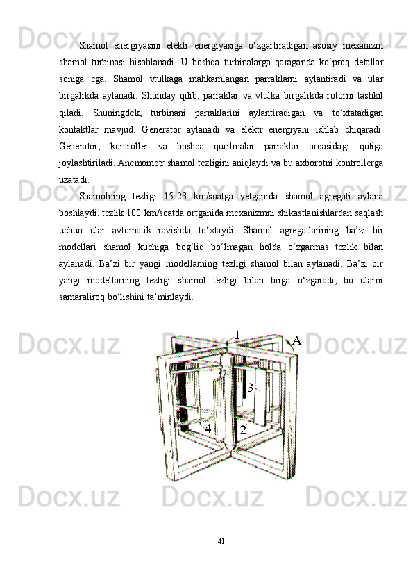 Shamol   energiyasini   elektr   energiyasiga   o‘zgartiradigan   asosiy   mexanizm
shamol   turbinasi   hisoblanadi.   U   boshqa   turbinalarga   qaraganda   ko‘proq   detallar
soniga   ega.   Shamol   vtulkaga   mahkamlangan   parraklarni   aylantiradi   va   ular
birgalikda   aylanadi.   Shunday   qilib,   parraklar   va   vtulka   birgalikda   rotorni   tashkil
qiladi.   Shuningdek,   turbinani   parraklarini   aylantiradigan   va   to‘xtatadigan
kontaktlar   mavjud.   Generator   aylanadi   va   elektr   energiyani   ishlab   chiqaradi.
Generator,   kontroller   va   boshqa   qurilmalar   parraklar   orqasidagi   qutiga
joylashtiriladi. Anemometr shamol tezligini aniqlaydi va bu axborotni kontrollerga
uzatadi.  
Shamolning   tezligi   15-23   km/soatga   yetganida   shamol   agregati   aylana
boshlaydi, tezlik 100 km/soatda ortganida mexanizmni shikastlanishlardan saqlash
uchun   ular   avtomatik   ravishda   to‘xtaydi.   Shamol   agregatlarining   ba’zi   bir
modellari   shamol   kuchiga   bog‘liq   bo‘lmagan   holda   o‘zgarmas   tezlik   bilan
aylanadi.   Ba’zi   bir   yangi   modellarning   tezligi   shamol   bilan   aylanadi.   Ba’zi   bir
yangi   modellarning   tezligi   shamol   tezligi   bilan   birga   o‘zgaradi,   bu   ularni
samaraliroq bo‘lishini ta’minlaydi.
41 