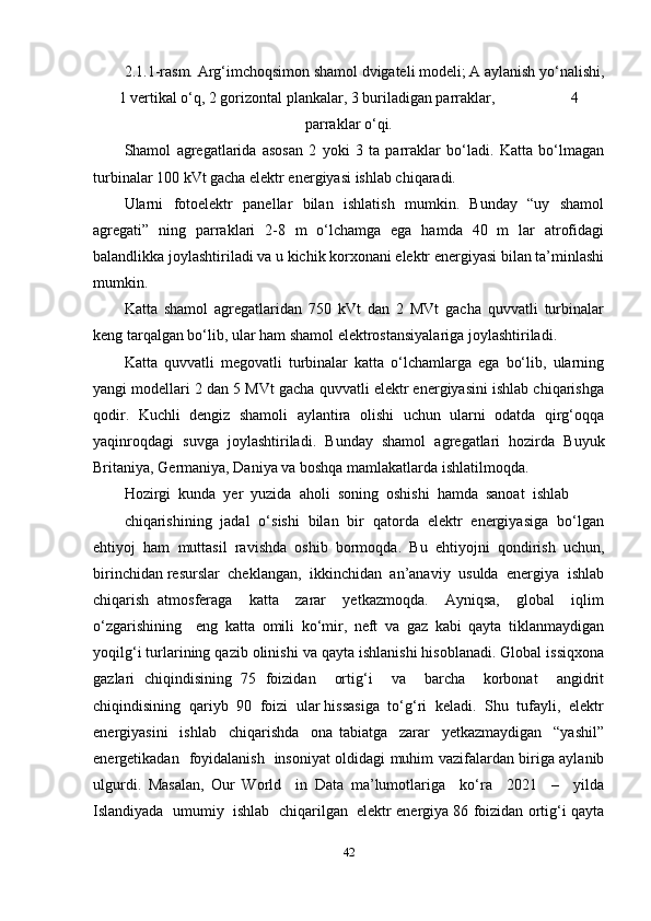 2.1.1-rasm. Ar g‘imchoqsimon shamol dvigateli modeli; A aylanish yo‘nalishi,
1 vertikal o‘q, 2 gorizontal plankalar, 3 buriladigan parraklar,                    4
parraklar o‘qi.
Shamol   agregatlarida   asosan   2   yoki   3   ta   parraklar   bo‘ladi.   Katta   bo‘lmagan
turbinalar 100 kVt gacha elektr energiyasi ishlab chiqaradi.
Ularni   fotoelektr   panellar   bilan   ishlatish   mumkin.   Bunday   “uy   shamol
agregati”   ning   parraklari   2-8   m   o‘lchamga   ega   hamda   40   m   lar   atrofidagi
balandlikka joylashtiriladi va u kichik korxonani elektr energiyasi bilan ta’minlashi
mumkin.
Katta   shamol   agregatlaridan   750   kVt   dan   2   MVt   gacha   quvvatli   turbinalar
keng tarqalgan bo‘lib, ular ham shamol elektrostansiyalariga joylashtiriladi.
Katta   quvvatli   megovatli   turbinalar   katta   o‘lchamlarga   ega   bo‘lib,   ularning
yangi modellari 2 dan 5 MVt gacha quvvatli elektr energiyasini ishlab chiqarishga
qodir.   Kuchli   dengiz   shamoli   aylantira   olishi   uchun   ularni   odatda   qirg‘oqqa
yaqinroqdagi   suvga   joylashtiriladi.   Bunday   shamol   agregatlari   hozirda   Buyuk
Britaniya, Germaniya, Daniya va boshqa mamlakatlarda ishlatilmoqda.
Hozirgi  kunda  yer  yuzida  aholi  soning  oshishi  hamda  sanoat  ishlab 
chiqarishining  jadal  o‘sishi  bilan  bir  qatorda  elektr  energiyasiga  bo‘lgan
ehtiyoj   ham   muttasil   ravishda   oshib   bormoqda.   Bu   ehtiyojni   qondirish   uchun,
birinchidan resurslar  cheklangan,  ikkinchidan  an’anaviy  usulda  energiya  ishlab
chiqarish   atmosferaga     katta     zarar     yetkazmoqda.     Ayniqsa,     global     iqlim
o‘zgarishining     eng   katta   omili   ko‘mir,   neft   va   gaz   kabi   qayta   tiklanmaydigan
yoqilg‘i turlarining qazib olinishi va qayta ishlanishi hisoblanadi. Global issiqxona
gazlari   chiqindisining   75   foizidan     ortig‘i     va     barcha     korbonat     angidrit
chiqindisining  qariyb  90  foizi  ular hissasiga  to‘g‘ri  keladi.  Shu  tufayli,  elektr
energiyasini     ishlab     chiqarishda     ona   tabiatga     zarar     yetkazmaydigan     “yashil”
energetikadan   foyidalanish   insoniyat oldidagi muhim vazifalardan biriga aylanib
ulgurdi.   Masalan,   Our   World     in   Data   ma’lumotlariga     ko‘ra     2021     –     yilda
Islandiyada  umumiy  ishlab  chiqarilgan  elektr energiya 86 foizidan ortig‘i qayta
42 