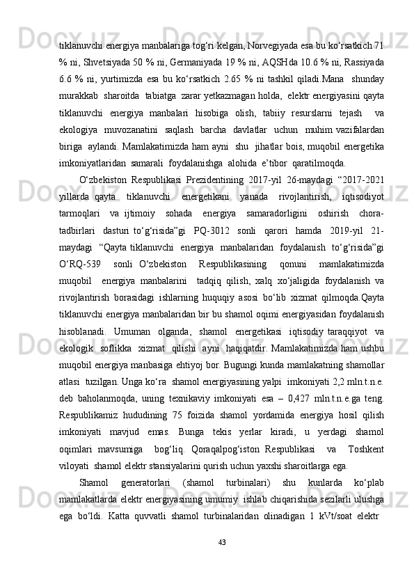 tiklanuvchi energiya manbalariga tog‘ri kelgan, Norvegiyada esa bu ko‘rsatkich 71
% ni, Shvetsiyada 50 % ni, Germaniyada 19 % ni, AQSHda 10.6 % ni, Rassiyada
6.6   %   ni,   yurtimizda   esa   bu   ko‘rsatkich   2.65   %   ni   tashkil   qiladi.Mana     shunday
murakkab  sharoitda  tabiatga  zarar yetkazmagan holda,  elektr energiyasini qayta
tiklanuvchi   energiya   manbalari   hisobiga   olish,   tabiiy   resurslarni   tejash     va
ekologiya    muvozanatini     saqlash     barcha     davlatlar     uchun     muhim   vazifalardan
biriga   aylandi. Mamlakatimizda ham ayni   shu   jihatlar bois, muqobil energetika
imkoniyatlaridan  samarali  foydalanishga  alohida  e’tibor  qaratilmoqda. 
O‘zbekiston   Respublikasi   Prezidentining   2017-yil   26-maydagi   “2017-2021
yillarda   qayta     tiklanuvchi     energetikani     yanada     rivojlantirish,     iqtisodiyot
tarmoqlari     va   ijtimoiy     sohada     energiya     samaradorligini     oshirish     chora-
tadbirlari     dasturi   to‘g‘risida”gi     PQ-3012     sonli     qarori     hamda     2019-yil     21-
maydagi   “Qayta tiklanuvchi   energiya   manbalaridan   foydalanish   to‘g‘risida”gi
O‘RQ-539     sonli   O‘zbekiston     Respublikasining     qonuni     mamlakatimizda
muqobil     energiya   manbalarini     tadqiq   qilish,   xalq   xo‘jaligida   foydalanish   va
rivojlantirish   borasidagi   ishlarning   huquqiy   asosi   bo‘lib   xizmat   qilmoqda.Qayta
tiklanuvchi energiya manbalaridan bir bu shamol oqimi energiyasidan foydalanish
hisoblanadi.     Umuman     оlganda,     shamоl     enеrgеtikasi     iqtisоdiy   taraqqiyot     va
ekоlоgik   sоflikka   хizmat    qilishi    ayni    haqiqatdir. Mamlakatimizda  ham  ushbu
muqоbil enеrgiya manbasiga ehtiyoj bоr. Bugungi kunda mamlakatning shamоllar
atlasi  tuzilgan. Unga ko‘ra  shamоl enеrgiyasining yalpi  imkоniyati 2,2 mln.t.n.e.
dеb   bahоlanmоqda,   uning   tехnikaviy   imkоniyati   esa   –   0,427   mln.t.n.e.ga   tеng.
Respublikamiz   hududining   75   fоizida   shamоl   yordamida   enеrgiya   hоsil   qilish
imkoniyati     mavjud     emas.     Bunga     tеkis     yеrlar     kiradi,     u     yеrdagi     shamоl
оqimlari   mavsumiga     bоg‘liq.   Qоraqalpоg‘istоn   Rеspublikasi     va     Tоshkеnt
vilоyati  shamоl elеktr stansiyalarini qurish uchun yaхshi sharоitlarga ega. 
Shamol     generatorlari     (shamol     turbinalari)     shu     kunlarda     ko‘plab
mamlakatlarda elektr energiyasining umumiy  ishlab chiqarishida sezilarli ulushga
ega  bo‘ldi.  Katta  quvvatli  shamol  turbinalaridan  olinadigan  1  kVt/soat  elektr 
43 