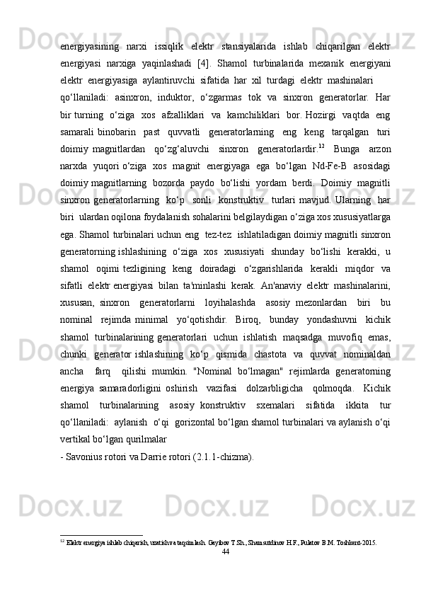 energiyasining     narxi     issiqlik     elektr     stansiyalarida     ishlab     chiqarilgan     elektr
energiyasi  narxiga  yaqinlashadi  [4].    Shamol  turbinalarida  mexanik  energiyani
elektr  energiyasiga  aylantiruvchi  sifatida  har  xil  turdagi  elektr  mashinalari
qo‘llaniladi:   asinxron,   induktor,   o‘zgarmas   tok   va   sinxron   generatorlar.   Har
bir turning   o‘ziga   xos   afzalliklari   va   kamchiliklari   bor. Hozirgi   vaqtda   eng
samarali   binobarin     past     quvvatli     generatorlarning     eng     keng     tarqalgan     turi
doimiy   magnitlardan     qo‘zg‘aluvchi     sinxron     generatorlardir. 12
    Bunga     arzon
narxda   yuqori o‘ziga   xos   magnit   energiyaga   ega   bo‘lgan   Nd-Fe-B   asosidagi
doimiy magnitlarning  bozorda  paydo  bo‘lishi  yordam  berdi.  Doimiy  magnitli
sinxron   generatorlarning     ko‘p     sonli     konstruktiv     turlari   mavjud.   Ularning     har
biri  ulardan oqilona foydalanish sohalarini belgilaydigan o‘ziga xos xususiyatlarga
ega. Shamol turbinalari uchun eng   tez-tez   ishlatiladigan doimiy magnitli sinxron
generatorning ishlashining   o‘ziga   xos   xususiyati    shunday   bo‘lishi   kerakki,   u
shamol     oqimi   tezligining     keng     doiradagi     o‘zgarishlarida     kerakli     miqdor     va
sifatli  elektr energiyasi  bilan  ta'minlashi  kerak.  An'anaviy  elektr  mashinalarini,
xususan,   sinxron     generatorlarni     loyihalashda     asosiy   mezonlardan     biri     bu
nominal     rejimda   minimal     yo‘qotishdir.     Biroq,     bunday     yondashuvni     kichik
shamol   turbinalarining generatorlari   uchun   ishlatish   maqsadga   muvofiq   emas,
chunki     generator   ishlashining     ko‘p     qismida     chastota     va    quvvat     nominaldan
ancha     farq     qilishi   mumkin.   "Nominal   bo‘lmagan"   rejimlarda   generatorning
energiya   samaradorligini   oshirish     vazifasi     dolzarbligicha     qolmoqda.     Kichik
shamol     turbinalarining     asosiy   konstruktiv     sxemalari     sifatida     ikkita     tur
qo‘llaniladi:  aylanish  o‘qi  gorizontal bo‘lgan shamol turbinalari va aylanish o‘qi
vertikal bo‘lgan qurilmalar 
- Savonius rotori va Darrie rotori (2.1.1-chizma).
12
  Elektr energiya ishlab chiqarish, uzatish va taqsimlash. Gayibov T.Sh., Shamsutdinov H.F., Pulatov B.M. Toshkent-2015. 
44 