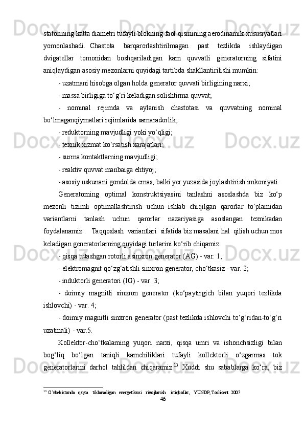 statorining katta diametri tufayli blokning faol qismining aerodinamik xususiyatlari
yomonlashadi.   Chastota     barqarorlashtirilmagan     past     tezlikda     ishlaydigan
dvigatellar   tomonidan   boshqariladigan   kam   quvvatli   generatorning   sifatini
aniqlaydigan asosiy mezonlarni quyidagi tartibda shakllantirilishi mumkin: 
- uzatmani hisobga olgan holda generator quvvati birligining narxi; 
- massa birligiga to‘g‘ri keladigan solishtirma quvvat; 
-     nominal     rejimda     va     aylanish     chastotasi     va     quvvatning     nominal
bo‘lmaganqiymatlari rejimlarida samaradorlik; 
- reduktorning mavjudligi yoki yo‘qligi; 
- texnik xizmat ko‘rsatish xarajatlari; 
- surma kontaktlarning mavjudligi; 
- reaktiv quvvat manbaiga ehtiyoj; 
- asosiy uskunani gondolda emas, balki yer yuzasida joylashtirish imkoniyati. 
Generatorning     optimal     konstruktsiyasini     tanlashni     asoslashda     biz     ko‘p
mezonli   tizimli   optimallashtirish   uchun   ishlab   chiqilgan   qarorlar   to‘plamidan
variantlarni     tanlash     uchun     qarorlar     nazariyasiga     asoslangan     texnikadan
foydalanamiz .   Taqqoslash  variantlari  sifatida biz masalani hal  qilish uchun mos
keladigan generatorlarning quyidagi turlarini ko‘rib chiqamiz:  
- qisqa tutashgan rotorli asinxron generator (AG) - var. 1; 
- elektromagnit qo‘zg‘atishli sinxron generator, cho‘tkasiz - var. 2; 
- induktorli generatori (IG) - var. 3; 
-  doimiy  magnitli  sinxron  generator  (ko‘paytirgich  bilan  yuqori  tezlikda
ishlovchi) - var. 4; 
- doimiy magnitli sinxron generator (past tezlikda ishlovchi to‘g‘ridan-to‘g‘ri
uzatmali) - var.5.
Kollektor-cho‘tkalarning  yuqori  narxi,  qisqa  umri  va  ishonchsizligi  bilan
bog‘liq     bo‘lgan     taniqli     kamchiliklari     tufayli     kollektorli     o‘zgarmas     tok
generatorlarini  darhol  tahlildan  chiqaramiz. 13
  Xuddi  shu  sabablarga  ko‘ra,  biz
13
  O’zbekistonda   qayta    tiklanadigan   energetikani    rivojlanish    istiqbollar,   YUNDP, Toshkent  2007 
46 