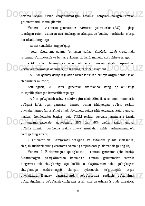 hozirda     deyarli     ishlab     chiqarilmaydigan     sirpanish     halqalari     bo‘lgan    sinxron
generatorlarni istisno qilamiz. 
Variant   1.   Asinxron   generatorlar.   Asinxron   generatorlar   (AG)       qisqa
tutashgan   rotorli   asinxron   mashinalarga   asoslangan   va   bunday   mashinalar   o‘ziga
xos afzalliklarga ega:  
- surma kontaktlarning yo‘qligi; 
-   rotor   chulg‘ami   quyma   "olmaxon   qafasi"   shaklida   ishlab   chiqariladi,
rotorning o‘zi mexanik va termal yuklarga chidamli monolit kostruktsiyaga ega; 
-  AG  ishlab  chiqarish  asinxron  motorlarni  ommaviy  ishlab  chiqaradigan
korxonalarda amalga oshiriladi, bu ularning narxini pasaytiradi; 
- AG har qanday darajadagi atrof-muhit ta'siridan himoyalangan holda ishlab
chiqarilishi mumkin; 
Shuningdek,     AG     larni     generator     tizimlarida     keng     qo‘llanilishiga
to‘sqinlik qiladigan kamchiliklarga ega: 
- AG ni qo‘zg‘atish uchun reaktiv oqim talab qilinadi, u asinxron motorlarda
bo‘lgani     kabi,     agar     generator     tarmoq     uchun     ishlayotgan     bo‘lsa,     reaktiv
quvvatni tarmoqdan iste'mol qiladi. Avtonom yukda ishlayotganda, reaktiv quvvat
manbai – kondensator  bankasi  yoki  TIRM  reaktiv  quvvatni  ta'minlashi  kerak,
bu     umumiy   generator     quvvatining     30%     dan     50%     gacha     reaktiv     quvvat
bo‘lishi   mumkin.   Bu   holda   reaktiv   quvvat   manbalari   elektr   mashinasining   o‘z
narxiga tenglashadi; 
-     generator     vali     o‘zgarmas     tezligida     va     avtonom     yukda     ishlaganda,
chiqish kuchlanishining chastotasi va uning amplitudasi yuklama tokiga bog‘liq. 
Variant   2.   Elektromagnit   qo‘zg‘atishli     sinxron   generator   (cho‘tkasiz).
Elektromagnit     qo‘zg‘aluvchan     kontaktsiz     sinxron     generatorlar     rotorida
o‘zgarmas     tok     chulg‘amiga     ega     bo‘lib,     u     o‘zgaruvchan     tokli     qo‘zg‘atgich
chulg‘amiga     elektromagnit     ulangan     aylanuvchi     to‘g‘irlagich     orqali
quvvatlanadi.   Bunday     generatorlarda     qo‘zg‘atgichni     rostlash     qo‘zg‘almas
qo‘zg‘atgichning   qo‘zg‘atish   chulg‘ami   orqali   amalga   oshiriladi.   Juda   murakkab
47 