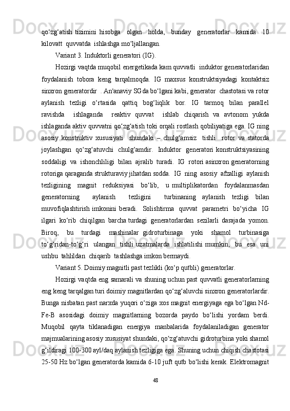 qo‘zg‘atish   tizimini   hisobga     olgan     holda,     bunday     generatorlar     kamida     10
kilovatt  quvvatda  ishlashga mo‘ljallangan. 
Variant 3. Induktorli generatori (IG). 
Hozirgi vaqtda muqobil energetikada kam quvvatli  induktor generatorlaridan
foydalanish  tobora  keng  tarqalmoqda.  IG  maxsus  konstruktsiyadagi  kontaktsiz
sinxron generatordir  . An'anaviy SGda bo‘lgani kabi, generator  chastotasi va rotor
aylanish     tezligi     o‘rtasida     qattiq     bog‘liqlik     bor.     IG     tarmoq     bilan     parallel
ravishda     ishlaganda     reaktiv   quvvat     ishlab   chiqarish   va   avtonom   yukda
ishlaganda aktiv quvvatni qo‘zg‘atish toki orqali rostlash qobiliyatiga ega. IG ning
asosiy   konstruktiv   xususiyati     shundaki   –   chulg‘amsiz     tishli     rotor   va   statorda
joylashgan   qo‘zg‘atuvchi   chulg‘amdir.   Induktor   generatori konstruktsiyasining
soddaligi  va  ishonchliligi  bilan  ajralib  turadi.  IG  rotori asinxron generatorning
rotoriga qaraganda strukturaviy jihatdan sodda.  IG  ning  asosiy  afzalligi  aylanish
tezligining     magnit     reduksiyasi     bo‘lib,     u   multiplikatordan     foydalanmasdan
generatorning     aylanish     tezligini     turbinaning   aylanish   tezligi   bilan
muvofiqlashtirish  imkonini  beradi.   Solishtirma    quvvat     parametri    bo‘yicha   IG
ilgari  ko‘rib  chiqilgan  barcha turdagi  generatorlardan  sezilarli  darajada  yomon.
Biroq,     bu     turdagi     mashinalar   gidroturbinaga     yoki     shamol     turbinasiga
to‘g‘ridan-to‘g‘ri     ulangan     tishli   uzatmalarda     ishlatilishi   mumkin,     bu     esa     uni
ushbu  tahlildan  chiqarib  tashlashga imkon bermaydi. 
Variant 5. Doimiy magnitli past tezlikli (ko‘p qutbli) generatorlar. 
Hozirgi vaqtda eng samarali va shuning uchun past quvvatli generatorlarning
eng keng tarqalgan turi doimiy magnitlardan qo‘zg‘aluvchi sinxron generatorlardir.
Bunga nisbatan past narxda yuqori o‘ziga xos magnit energiyaga ega bo‘lgan Nd-
Fe-B   asosidagi   doimiy   magnitlarning   bozorda   paydo   bo‘lishi   yordam   berdi.
Muqobil   qayta   tiklanadigan   energiya   manbalarida   foydalaniladigan   generator
majmualarining asosiy xususiyat shundaki, qo‘zg‘atuvchi gidroturbina yoki shamol
g‘ildiragi 100-300 ayl/daq aylanish tezligiga ega. Shuning uchun chiqish chastotasi
25-50 Hz bo‘lgan generatorda kamida 6-10 juft qutb bo‘lishi kerak. Elektromagnit
48 