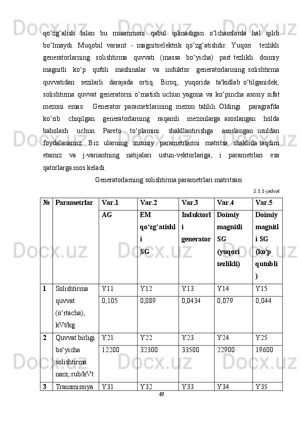 qo‘zg‘alish     bilan     bu     muammoni     qabul     qilinadigan     o‘lchamlarda     hal     qilib
bo‘lmaydi.   Muqobil   variant   -   magnitoelektrik   qo‘zg‘atishdir.   Yuqori     tezlikli
generatorlarning     solishtirma     quvvati     (massa     bo‘yicha)     past   tezlikli     doimiy
magnitli     ko‘p     qutbli     mashinalar     va     induktor     generatorlarining   solishtirma
quvvatidan     sezilarli     darajada     ortiq.     Biroq,     yuqorida     ta'kidlab   o‘tilganidek,
solishtirma   quvvat   generatorni   o‘rnatish   uchun   yagona   va   ko‘pincha   asosiy   sifat
mezoni   emas.     Generator   parametrlarining   mezon   tahlili   Oldingi     paragrafda
ko‘rib     chiqilgan     generatorlarning     raqamli     mezonlarga   asoslangan     holda
baholash     uchun     Pareto     to‘plamini     shakllantirishga     asoslangan   usuldan
foydalanamiz.     Biz     ularning     xususiy     parametrlarini     matritsa     shaklida   taqdim
etamiz     va     j-variantning     natijalari     ustun-vektorlariga,     i     parametrlari     esa
qatorlarga mos keladi.  
Generatorlarning solishtirma parametrlari matritsasi
2.1.1-jadval
№ Parametrlar Var.1 Var.2 Var.3 Var.4 Var.5
AG EM 
qo‘zg‘atishl
i
SG Induktorl
i 
generator Doimiy 
magnitli 
SG
(yuqori 
tezlikli) Doimiy 
magnitl
i SG
(ko‘p 
qutubli
)
1 Solishtirma 
quvvat 
(o‘rtacha), 
kVt/kg Y11 Y12 Y13 Y14 Y15
0,105   0,089   0,0434   0,079   0,044
2 Quvvat birligi
bo‘yicha 
solishtirma 
narx, rub/kVt Y21 Y22 Y23 Y24 Y25
12200   32300   33500   22900   19600
3 Transmissiya  Y31 Y32 Y33 Y34 Y35
49 