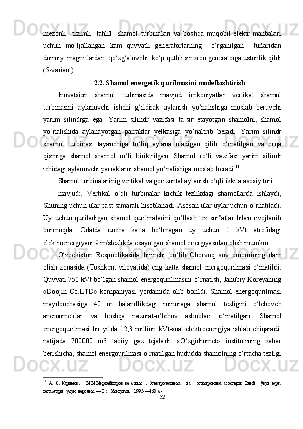 mezonli     tizimli     tahlil     shamol   turbinalari   va   boshqa   muqobil   elektr   manbalari
uchun   mo‘ljallangan   kam   quvvatli   generatorlarning     o‘rganilgan     turlaridan
doimiy  magnitlardan  qo‘zg‘aluvchi  ko‘p qutbli sinxron generatorga ustunlik qildi
(5-variant).
2.2.   Shamol energetik qurilmasini modellashtirish
Inovatsion   shamol   turbinasida   mavjud   imkoniyatlar   vertikal   shamol
turbinasini   aylanuvchi   ishchi   g‘ildirak   aylanish   yo‘nalishiga   moslab   beruvchi
yarim   silindrga   ega.   Yarim   silindr   vazifasi   ta’sir   etayotgan   shamolni,   shamol
yo‘nalishida   aylanayotgan   parraklar   yelkasiga   yo‘naltrib   beradi.   Yarim   silindr
shamol   turbinasi   tayanchiga   to‘liq   aylana   oladigan   qilib   o‘rnatilgan   va   orqa
qismiga   shamol   shamol   ro‘li   biriktrilgan.   Shamol   ro‘li   vazifasi   yarim   silindr
ichidagi aylanuvchi parraklarni shamol yo‘nalishiga moslab beradi. 14
Shamol turbinalarinig vertikal va gorizontal aylanish o‘qli ikkita asosiy turi
mavjud:.   Vertikal   o‘qli   turbinalar   kichik   tezlikdagi   shamollarda   ishlaydi,
Shuning uchun ular past samarali hisoblanadi. Asosan ular uylar uchun o‘rnatiladi.
Uy   uchun   quriladigan   shamol   qurilmalarini   qo‘llash   tez   sur’atlar   bilan   rivojlanib
bormoqda.   Odatda   uncha   katta   bo‘lmagan   uy   uchun   1   kVt   atrofidagi
elektroenergiyani 9 m/stezlikda esayotgan shamol energiyasidan olish mumkin.
O‘zbekiston   Respublikasida   birinchi   bo‘lib   Chorvoq   suv   omborining   dam
olish  zonasida  (Toshkent  viloyatida)  eng  katta  shamol   energoqurilmasi   o‘rnatildi.
Quvvati 750 kVt bo‘lgan shamol energoqurilmasini o‘rnatish, Janubiy Koreyaning
«Doojin   Co.LTD»   kompaniyasi   yordamida   olib   borildi.   Shamol   energoqurilmasi
maydonchasiga   40   m   balandlikdagi   minoraga   shamol   tezligini   o‘lchovch
anemometrlar   va   boshqa   nazorat-o‘lchov   asboblari   o‘rnatilgan.   Shamol
energoqurilmasi   bir   yilda   12,3   million   kVt-soat   elektroenergiya   ishlab   chiqaradi,
natijada   700000   m3   tabiiy   gaz   tejaladi.   «O‘zgidromet»   institutining   xabar
berishicha, shamol energourilmasi o‘rnatilgan hududda shamolning o‘rtacha tezligi
14
  А.   С.   Каримов,       М.М.Мирҳайдаров   ва   бошқ     ,   Электротехника       ва       электроника   асослари:   Олий       ўқув   юрт.
талаблари   учун  дарслик. — Т.:   Уқитувчи,   1995-—468  б- 
52 