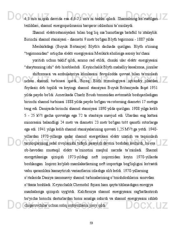 4,3   m/s   ni,qish   davrida   esa   6,6-7,1   m/s   ni   tashki   qiladi.   Shamolning   ko‘rsatilgan
tezliklari, shamol energoqurilmasini barqaror ishlashini ta’minlaydi.
Shamol   elektrostansiyalari   bilan   bog`liq   ma’lumotlarga   batafsil   to`xtalaylik.
Birinchi shamol stansiyasi - diametri 9 metr bo'lgan Blyth tegirmoni - 1887 yilda
Merikirkdagi   (Buyuk   Britaniya)   Blyth's   dachada   qurilgan.   Blyth   o'zining
"tegirmonidan" ortiqcha elektr energiyasini Merikirk aholisiga asosiy ko'chani
yoritish   uchun   taklif   qildi,   ammo   rad   etildi,   chunki   ular   elektr   energiyasini
"shaytonning ishi" deb hisoblashdi . Keyinchalik Blyth mahalliy kasalxona, jinnilar
shifoxonasi   va   ambulatoriya   klinikasini   favqulodda   quvvat   bilan   ta'minlash
uchun   shamol   turbinasi   qurdi.   Biroq,   Blith   texnologiyasi   iqtisodiy   jihatdan
foydasiz   deb   topildi   va   keyingi   shamol   stansiyasi   Buyuk   Britaniyada   faqat   1951
yilda paydo bo'ldi. Amerikada Charlz Brush tomonidan avtomatik boshqariladigan
birinchi shamol turbinasi 1888 yilda paydo bo'lgan va rotorning diametri 17 metrga
teng edi. Daniyada birinchi shamol stansiyasi 1890 yilda qurilgan. 1908 yilga kelib
5   -   25   kVt   gacha   quvvatga   ega   72   ta   stantsiya   mavjud   edi.   Ulardan   eng   kattasi
minorasini   balandligi   24  metr   va   diametri   23   metr   bo'lgan  to'rt   qanotli   rotorlarga
ega edi. 1941 yilga kelib shamol stansiyalarining quvvati 1,25 MVt ga yetdi. 1940-
yillardan   1970-yillarga   qadar   shamol   energetikasi   elektr   uzatish   va   taqsimlash
tarmoqlarining jadal rivojlanishi tufayli pasayish davrini boshdan kechirdi, bu esa
ob-havodan   mustaqil   elektr   ta minotini   maqbul   narxda   ta minladi.   Shamolʼ ʼ
energetikasiga   qiziqish   1973-yildagi   neft   inqirozidan   keyin   1970-yillarda
boshlangan. Inqiroz ko'plab mamlakatlarning neft importiga bog'liqligini ko'rsatdi
vabu qaramlikni kamaytirish variantlarini izlashga olib keldi. 1970-yillarning
o’rtalarida Daniya zamonaviy shamol turbinalarining o’tmishdoshlarini sinovdan
o’tkaza boshladi. Keyinchalik Chernobil fojiasi ham qayta tiklanadigan energiya
manbalariga   qiziqish   uyg'otdi.   Kaliforniya   shamol   energiyasini   rag'batlantirish
bo'yicha birinchi dasturlardan birini amalga oshirdi va shamol  energiyasini ishlab
chiqaruvchilar uchun soliq imtiyozlarini joriy qildi.
53 