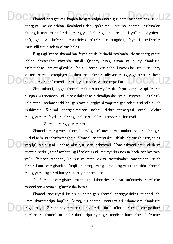 Shamol energetikasi haqida keng tarqalgan noto’g’ri qarorlar odamlarni ushbu
energiya   manbalaridan   foydalanishdan   qo’rqitadi.   Ammo   shamol   turbinalari
ekologik   toza   manbalardan   energiya   olishning   juda   istiqbolli   yo’lidir.   Ayniqsa,
neft,   gaz   va   ko’mir   narxlarining   o’sishi,   shuningdek,   foydali   qazilmalar
mavjudligini hisobga olgan holda.
Bugungi kunda shamoldan foydalanish, birinchi navbatda, elektr energiyasini
ishlab   chiqarishni   nazarda   tutadi.   Qanday   oson,   arzon   va   qulay   ekanligini
tushunishga harakat  qilaylik. Natijani  darhol  eshitishni  istovchilar  uchun shunday
xulosa:   shamol   energiyasi   boshqa   manbalardan   olingan   energiyaga   nisbatan   hech
qachon arzon bo’lmaydi: termal, yadro yoki gidroenergetika.
Shu   sababli,   uyga   shamol   elektr   stantsiyalarida   faqat   «vaqti-vaqti   bilan»
olingan   «generator»   ni   moslashtirishga   urinadiganlar   yoki   sayyorani   ekologik
halokatdan saqlamoqchi bo’lgan toza energiyani yoqtiradigan odamlarni jalb qilish
muhimdir.   Shamol   energetikasidan   tashqi   elektr   tarmoqlari   orqali   elektr
energiyasidan foydalanishning boshqa sabablari tasavvur qilinmaydi.
        1. Shamol energiyasi qimmat.
Shamol   energiyasi   shamol   tezligi   o’rtacha   va   undan   yuqori   bo’lgan
hududlarda   raqobatbardoshdir.   Shamol   energiyasini   ishlab   chiqarish   jarayonida
yoqilg’i   yo’qligini   hisobga   olsak,   u   narxi   oshmaydi.   Xom   ashyoni   sotib   olish   va
etkazib berish, atrof-muhitning ifloslanishini kamaytirish uchun hech qanday narx
yo’q.   Bundan   tashqari,   ko’mir   va   uran   elektr   stantsiyalari   tomonidan   ishlab
chiqarilgan   energiyadan   farqli   o’laroq,   yangi   texnologiyalar   asosida   shamol
energiyasining narxi har yili kamayib bormoqda.
2.   Shamol   energiyasi   manbalari   ishonchsizdir   va   an’anaviy   manbalar
tomonidan «qayta sug’urtalash» kerak.
Shamol   energiyasi   ishlab   chiqaradigan   shamol   energiyasining   miqdori   ob-
havo   sharoitlariga   bog’liq.   Biroq,   bu   shamol   stantsiyalari   ishonchsiz   ekanligini
anglatmaydi. Zamonaviy elektrostantsiyalardan farqli o’laroq, shamol energetikasi
qurilmalari   shamol   turbinalaridan   biriga   aylangan   taqdirda   ham,   shamol   fermasi
54 