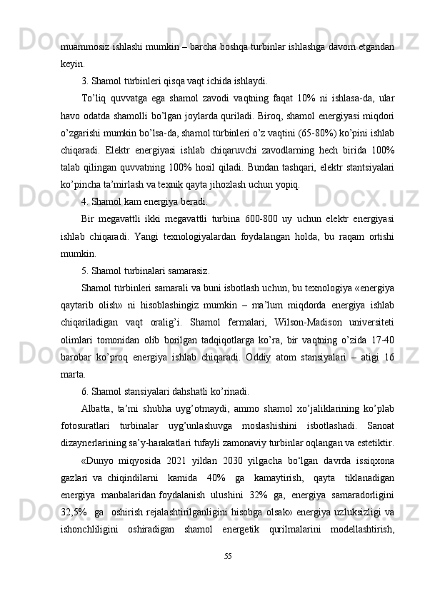 muammosiz ishlashi mumkin – barcha boshqa turbinlar ishlashga davom etgandan
keyin.
3. Shamol türbinleri qisqa vaqt ichida ishlaydi.
To’liq   quvvatga   ega   shamol   zavodi   vaqtning   faqat   10%   ni   ishlasa-da,   ular
havo odatda shamolli bo’lgan joylarda quriladi. Biroq, shamol energiyasi miqdori
o’zgarishi mumkin bo’lsa-da, shamol türbinleri o’z vaqtini (65-80%) ko’pini ishlab
chiqaradi.   Elektr   energiyasi   ishlab   chiqaruvchi   zavodlarning   hech   birida   100%
talab  qilingan   quvvatning  100%   hosil   qiladi.   Bundan   tashqari,   elektr   stantsiyalari
ko’pincha ta’mirlash va texnik qayta jihozlash uchun yopiq.
4. Shamol kam energiya beradi.
Bir   megavattli   ikki   megavattli   turbina   600-800   uy   uchun   elektr   energiyasi
ishlab   chiqaradi.   Yangi   texnologiyalardan   foydalangan   holda,   bu   raqam   ortishi
mumkin.
5. Shamol turbinalari samarasiz.
Shamol türbinleri samarali va buni isbotlash uchun, bu texnologiya «energiya
qaytarib   olish»   ni   hisoblashingiz   mumkin   –   ma’lum   miqdorda   energiya   ishlab
chiqariladigan   vaqt   oralig’i.   Shamol   fermalari,   Wilson-Madison   universiteti
olimlari   tomonidan   olib   borilgan   tadqiqotlarga   ko’ra,   bir   vaqtning   o’zida   17-40
barobar   ko’proq   energiya   ishlab   chiqaradi.   Oddiy   atom   stansiyalari   –   atigi   16
marta.
6. Shamol stansiyalari dahshatli ko’rinadi.
Albatta,   ta’mi   shubha   uyg’otmaydi,   ammo   shamol   xo’jaliklarining   ko’plab
fotosuratlari   turbinalar   uyg’unlashuvga   moslashishini   isbotlashadi.   Sanoat
dizaynerlarining sa’y-harakatlari tufayli zamonaviy turbinlar oqlangan va estetiktir.
«Dunyo   miqyosida   2021   yildan   2030   yilgacha   bo‘lgan   davrda   issiqxona
gazlari   va   chiqindilarni     kamida     40%     ga     kamaytirish,     qayta     tiklanadigan
energiya  manbalaridan foydalanish  ulushini  32%  ga,  energiya  samaradorligini
32,5%     ga     oshirish   rejalashtirilganligini   hisobga   olsak»   energiya   uzluksizligi   va
ishonchliligini   oshiradigan   shamol   energetik   qurilmalarini   modellashtirish,
55 