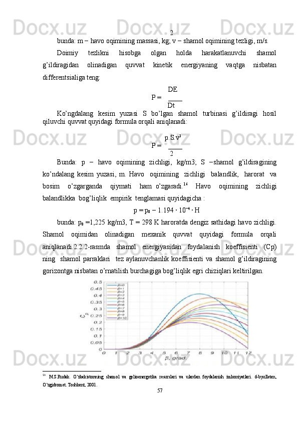       2
bunda: m − havo oqimining massasi, kg; v − shamol oqimining tezligi, m/s. 
Doimiy     tezlikni     hisobga     olgan     holda     harakatlanuvchi     shamol
g’ildiragidan   olinadigan   quvvat   kinetik   energiyaning   vaqtga   nisbatan
differentsialiga teng:         
        DE
P =    ____
      Dt
Ko’ngdalang   kesim    yuzasi    S   bo’lgan   shamol    turbinasi    g’ildiragi   hosil
qiluvchi quvvat quyidagi formula orqali aniqlanadi:
        p.S.v 3
P =    ____
      2
Bunda:   p   −   havo   oqimining   zichligi,   kg/m3;   S   −shamol   g’ildiragining
ko’ndalang   kesim   yuzasi,   m.   Havo     oqimining     zichligi     balandlik,     harorat     va
bosim     o’zgarganda     qiymati     ham   o’zgaradi. 16
    Havo     oqimining     zichligi
balandlikka  bog’liqlik  empirik  tenglamasi quyidagicha :     
p = p
0  − 1.194 · 10 −4 
·	 H
bunda: p
0  =1,225 kg/m3, T = 298 K haroratda dengiz sathidagi havo zichligi.
Shamol   oqimidan   olinadigan   mexanik   quvvat   quyidagi   formula   orqali
aniqlanadi.2.2.2-rasmda     shamol     energiyasidan     foydalanish     koeffisienti     (Cp)
ning     shamol   parraklari     tez   aylanuvchanlik   koeffisienti   va   shamol   g’ildiragining
gorizontga nisbatan o’rnatilish burchagiga bog’liqlik egri chiziqlari keltirilgan.   
                    
16
  M.S.Rudak.   O‘zbekistonning   shamol   va   gelioenergetika   resurslari   va   ulardan   foydalanish   imkoniyatlari.   6-byulleten,
O‘zgidromet. Toshkent, 2001. 
57 