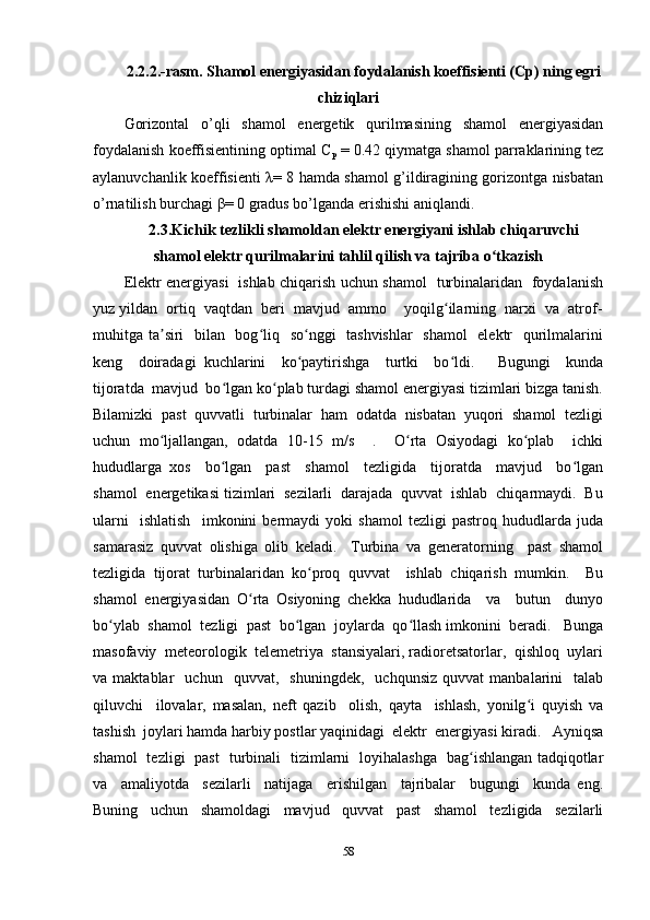 2.2.2.-rasm. Shamol energiyasidan foydalanish koeffisienti (Cp) ning egri
chiziqlari     
Gorizontal   o’qli   shamol   energetik   qurilmasining   shamol   energiyasidan
foydalanish koeffisientining optimal C
p  = 0.42 qiymatga shamol parraklarining tez
aylanuvchanlik koeffisienti λ= 8 hamda shamol g’ildiragining gorizontga nisbatan
o’rnatilish burchagi β= 0 gradus bo’lganda erishishi aniqlandi.
2.3.Kichik tezlikli shamoldan elektr energiyani ishlab chiqaruvchi
shamol elektr qurilmalarini tahlil qilish va tajriba o tkazishʻ
Elektr energiyasi   ishlab chiqarish uchun shamol   turbinalaridan   foydalanish
yuz yildan  ortiq  vaqtdan  beri  mavjud  ammo    yoqilg ilarning  narxi  va  atrof-	
ʻ
muhitga ta siri    bilan   bog liq   so nggi   tashvishlar    shamol    elektr   qurilmalarini	
ʼ ʻ ʻ
keng     doiradagi   kuchlarini     ko paytirishga     turtki     bo ldi.       Bugungi     kunda	
ʻ ʻ
tijoratda  mavjud  bo lgan ko plab turdagi shamol energiyasi tizimlari bizga tanish.	
ʻ ʻ
Bilamizki  past  quvvatli  turbinalar  ham  odatda  nisbatan  yuqori  shamol  tezligi
uchun   mo ljallangan,   odatda   10-15   m/s     .     O rta   Osiyodagi   ko plab     ichki	
ʻ ʻ ʻ
hududlarga   xos     bo lgan     past     shamol     tezligida     tijoratda     mavjud     bo lgan	
ʻ ʻ
shamol  energetikasi tizimlari  sezilarli  darajada  quvvat  ishlab  chiqarmaydi.  Bu
ularni     ishlatish     imkonini   bermaydi   yoki   shamol   tezligi   pastroq   hududlarda   juda
samarasiz   quvvat   olishiga   olib   keladi.     Turbina   va   generatorning     past   shamol
tezligida   tijorat   turbinalaridan   ko proq   quvvat     ishlab   chiqarish   mumkin.     Bu	
ʻ
shamol   energiyasidan   O rta   Osiyoning   chekka   hududlarida     va     butun     dunyo	
ʻ
bo ylab  shamol  tezligi  past  bo lgan  joylarda  qo llash imkonini  beradi.   Bunga	
ʻ ʻ ʻ
masofaviy  meteorologik  telemetriya  stansiyalari, radioretsatorlar,  qishloq  uylari
va  maktablar     uchun     quvvat,     shuningdek,     uchqunsiz   quvvat   manbalarini     talab
qiluvchi     ilovalar,   masalan,   neft   qazib     olish,   qayta     ishlash,   yonilg i   quyish   va	
ʻ
tashish  joylari hamda harbiy postlar yaqinidagi  elektr  energiyasi kiradi.   Ayniqsa
shamol   tezligi   past   turbinali   tizimlarni   loyihalashga   bag ishlangan tadqiqotlar	
ʻ
va     amaliyotda     sezilarli     natijaga     erishilgan     tajribalar     bugungi     kunda   eng.
Buning     uchun     shamoldagi     mavjud     quvvat     past     shamol     tezligida     sezilarli
58 