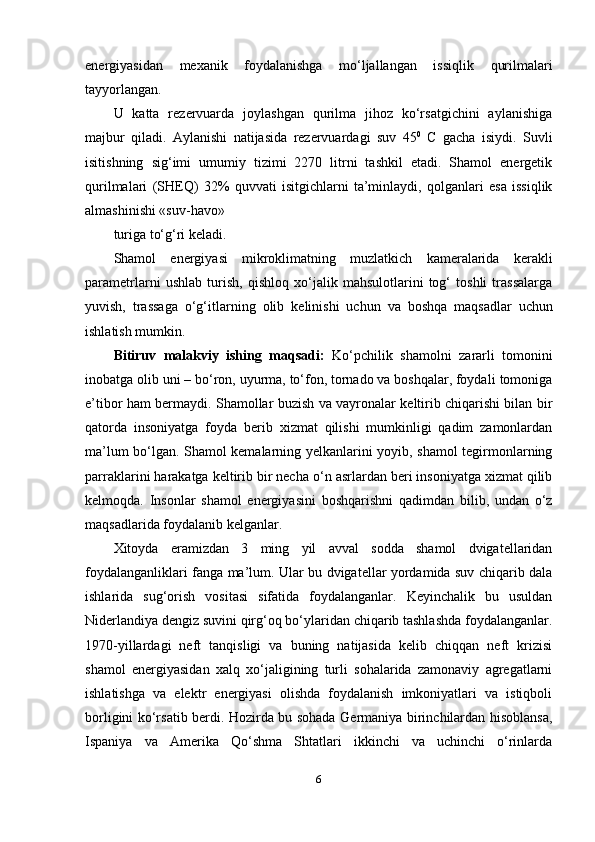 energiyasidan   mexanik   foydalanishga   mo‘ljallangan   issiqlik   qurilmalari
tayyorlangan.
U   katta   rezervuarda   joylashgan   qurilma   jihoz   ko‘rsatgichini   aylanishiga
majbur   qiladi.   Aylanishi   natijasida   rezervuardagi   suv   45 0
  C   gacha   isiydi.   Suvli
isitishning   sig‘imi   umumiy   tizimi   2270   litrni   tashkil   etadi.   Shamol   energetik
qurilmalari   (SHEQ)   32%   quvvati   isitgichlarni   ta’minlaydi,   qolganlari   esa   issiqlik
almashinishi «suv-havo»
turiga   to‘g‘ri   keladi.
Shamol   energiyasi   mikroklimatning   muzlatkich   kameralarida   kerakli
parametrlarni   ushlab   turish,   qishloq   xo‘jalik   mahsulotlarini   tog‘   toshli   trassalarga
yuvish,   trassaga   o‘g‘itlarning   olib   kelinishi   uchun   va   boshqa   maqsadlar   uchun
ishlatish mumkin.
Bitiruv   malakviy   ishing   maqsadi:   Ko‘pchilik   shamolni   zararli   tomonini
inobatga   olib   uni   –   bo‘ron,   uyurma,   to‘fon, tornado va boshqalar, foydali   tomoniga
e’tibor ham bermaydi. Shamollar   buzish va vayronalar keltirib chiqarishi bilan bir
qatorda   insoniyatga   foyda   berib   xizmat   qilishi   mumkinligi   qadim   zamonlardan
ma’lum bo‘lgan. Shamol kemalarning   yelkanlarini yoyib, shamol tegirmonlarning
parraklarini harakatga keltirib bir necha   o‘n asrlardan beri insoniyatga xizmat qilib
kelmoqda.   Insonlar   shamol   energiyasini   boshqarishni   qadimdan   bilib,   undan   o‘z
maqsadlarida foydalanib   kelganlar.
Xitoyda   eramizdan   3   ming   yil   avval   sodda   shamol   dvigatellaridan
foydalanganliklari fanga ma’lum. Ular bu dvigatellar yordamida suv chiqarib dala
ishlarida   sug‘orish   vositasi   sifatida   foydalanganlar.   Keyinchalik   bu   usuldan
Niderlandiya dengiz suvini qirg‘oq bo‘ylaridan chiqarib tashlashda foydalanganlar.
1970-yillardagi   neft   tanqisligi   va   buning   natijasida   kelib   chiqqan   neft   krizisi
shamol   energiyasidan   xalq   xo‘jaligining   turli   sohalarida   zamonaviy   agregatlarni
ishlatishga   va   elektr   energiyasi   olishda   foydalanish   imkoniyatlari   va   istiqboli
borligini ko‘rsatib   berdi. Hozirda bu sohada Germaniya birinchilardan hisoblansa,
Ispaniya   va   Amerika   Qo‘shma   Shtatlari   ikkinchi   va   uchinchi   o‘rinlarda
6 