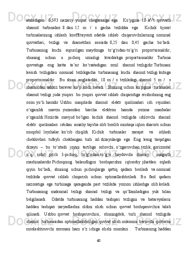 ataladigan     0,593   nazariy   yuqori   chegarasiga   ega.     Ko pgina   10   kVt   quvvatliʻ
shamol     turbinalari   8   dan   12     m     /     s     gacha     tezlikka     ega.       Kichik     tijorat
turbinalarining   ishlash   koeffitsiyenti odatda   ishlab   chiqaruvchilarning   nominal
quvvatlari,     tezligi     va     diametrlari     asosida   0,25     dan     0,45     gacha     bo ladi.	
ʻ
Turbinaning     kuchi     supurilgan   maydonga     to g ridan-to g ri     proportsionaldir,	
ʻ ʻ ʻ ʻ
shuning     uchun     u     pichoq     uzunligi     kvadratiga   proportsionaldir.   Turbina
quvvatiga     eng     katta     ta sir     ko rsatadigan     omil     shamol   tezligidir.Turbinani	
ʼ ʻ
kesish  tezligidan  nominal  tezlikgacha  turbinaning  kuchi  shamol tezligi kubiga
proportsionaldir.     Bu   shuni   anglatadiki,   10   m   /   s   tezlikdagi   shamol   5   m   /     s
shamoldan sakkiz  baravar ko p kuch beradi.   Shuning uchun ko pgina   turbinalar	
ʻ ʻ
shamol   tezligi   juda   yuqori:   bu   yuqori   quvvat   ishlab   chiqarishga   erishishning   eng
oson   yo li   hamdir   Ushbu     maqolada     shamol     elektr     qurilmalari     ish     rejimlari	
ʻ
o rganildi     mavzu   yuzasidan     barcha     elektron     hamda     yozma     manbalar	
ʻ
o rganildi.Hozirda   mavjud bo lgan   kichik   shamol    tezligida   ishlovchi    shamol
ʻ ʻ
elektr  qurilmalari  istidan  amaliy tajriba olib borilib mintaqa iqlim sharoiti uchun
muqobil   loyihalar   ko rib   chiqildi.   Kichik     turbinalar     xarajat     va     ishlash	
ʻ
cheklovlari   tufayli   cheklangan   turli   xil dizaynlarga   ega.   Eng   keng   tarqalgan
dizayn   –   bu   to xtash   joyini   tartibga   soluvchi, o zgaruvchan tezlik, gorizontal	
ʻ ʻ
o q,   sobit   pitch   3-pichoq,   to g ridan-to g ri   haydovchi   doimiy     magnitli	
ʻ ʻ ʻ ʻ ʻ
mashinalaridir.Pichoqning     balandligini     boshqarishni     iqtisodiy   jihatdan     oqlash
qiyin   bo ladi,   shuning   uchun   pichoqlarga   qattiq   qadam   beriladi    va nominal	
ʻ
tezlikda     quvvat     ishlab     chiqarish     uchun     optimallashtiriladi.     Bu     faol     qadam
nazoratiga  ega  turbinaga  qaraganda  past  tezlikda  yomon  ishlashga  olib keladi.
Turbinaning     maksimal     tezligi     shamol     tezligi     va     qo llaniladigan     yuk     bilan	
ʻ
belgilanadi.       Odatda     turbinaning     haddan     tashqari     tezligini     va     batareyalarni
haddan   tashqari   zaryadlashni   oldini   olish   uchun   quvvat   boshqaruvchisi   talab
qilinadi.     Ushbu   quvvat     boshqaruvchisi,     shuningdek,     turli     shamol     tezligida
shamol    turbinasidan optimallashtirilgan quvvat  olish imkonini  beruvchi  quvvatni
moslashtiruvchi   sxemani   ham   o z   ichiga   olishi   mumkin   .     Turbinaning   haddan	
ʻ
60 