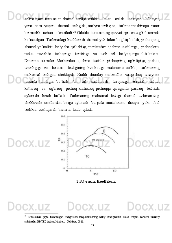 solinadigan   turbinalar   shamol   tezligi   oshishi     bilan     aslida     pasayadi.   Nihoyat,
yana   ham   yuqori   shamol   tezligida, mo yna tezligida,   turbina mashinaga   zararʻ
bermaslik   uchun   o chiriladi.	
ʻ 18
  Odatda   turbinaning quvvat egri chizig i 4-rasmda	ʻ
ko rsatilgan. Turbinadagi kuchlanish shamol  yuk bilan bog liq bo lib, pichoqning	
ʻ ʻ ʻ
shamol yo nalishi bo yicha egilishiga, markazdan qochma kuchlarga,   pichoqlarni	
ʻ ʻ
radial     ravishda     tashqariga     tortishga     va     turli     xil     bo yoqlarga   olib   keladi.	
ʻ
Dinamik   stresslar. Markazdan   qochma   kuchlar   pichoqning   og irligiga,   pichoq	
ʻ
uzunligiga   va     turbina     tezligining   kvadratiga   mutanosib   bo lib,     turbinaning
ʻ
maksimal   tezligini   cheklaydi.   Xuddi   shunday   materiallar   va   pichoq   dizaynini
nazarda   tutadigan   bo lsak,     bir     xil     kuchlanish     darajasiga     erishish     uchun	
ʻ
kattaroq     va     og irroq     pichoq   kichikroq   pichoqqa   qaraganda   pastroq     tezlikda	
ʻ
aylanishi   kerak   bo ladi.   Turbinaning   maksimal   tezligi   shamol   turbinasidagi	
ʻ
cheklovchi   omillardan   biriga   aylanadi,   bu   juda   mustahkam     dizayn     yoki     faol
tezlikni  boshqarish  tizimini  talab  qiladi.  
2.3.4-rasm. Koeffitsent
18
  O‘zbekiston   qayta   tiklanadigan   energetikani   rivojlantirishning   milliy   strategiyasini   ishlab   chiqish   bo‘yicha   umumiy
tadqiqotlar. BMTTD loyihasi hisoboti. - Toshkent, 2016. 
63 