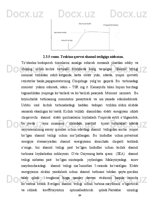 2.3.5-rasm. Trubina quvvat shamol tezligiga nisbatan.
To xtashni boshqarish   tizimlarini   amalga   oshirish   mexanik   jihatdan   oddiy   vaʻ
shuning     uchun   kichik     turbinali     tizimlarda     keng     tarqalgan.     Shamol     tezligi
nominal   tezlikdan   oshib ketganda,   katta   elektr   yuki,   odatda,   yuqori   quvvatli
rezistorlar   banki,papgeneratorning.   Chiqishiga     yolg on     gapirdi.   Bu     turbinadagi	
ʻ
moment     yukini   oshiradi,   sekin   –   TSR   ing   it.   Kamayishi   bilan   hujum   burchagi
tegmaslikdan yuqoriga ko tariladi  va ko tarilish  pasayadi.  Moment    nazorati.   Bu	
ʻ ʻ
keyinchalik   turbinaning   momentini   pasaytiradi   va   uni yanada   sekinlashtiradi.
Ushbu     usul     kichik     turbinalardagi     haddan     tashqari     tezlikni   oldini   olishda
samarali ekanligini ko rsatdi. Kichik  tezlikli  shamoldan  elektr  energiyani  ishlab	
ʻ
chiqaruvchi     shamol     elektr   qurilmalarini   loyihalash   Yuqorida   aytib   o tilganidek,	
ʻ
bu   yerda       ayni   muammo     shundaki,   mavjud     tijorat   turbinalari   odatda
sayyoramizning  asosiy  qismlari  uchun  odatdagi  shamol     tezligidan  ancha     yuqori
bo lgan     shamol     tezligi     uchun     mo ljallangan.     Bu     hududlar     uchun   potentsial	
ʻ ʻ
energiya     stsenariysidan     shamol     energiyasini     shunchaki     chiqarib     tashlash
o rniga,     biz     shamol     tezligi     past     bo lgan     hududlar     uchun     kichik     shamol
ʻ ʻ
turbinasi   loyihalashni   xohlaymiz.   O rta   Osiyoning   katta   qismi     (SEA)     shamol	
ʻ
tezligi   nisbatan   past     bo lgan   mintaqada     joylashgan.   Malayziyadagi     sinov	
ʻ
maydonchasidagi     shamol   tezligi   ma lumotlari   5-rasmda   ko rsatilgan.   Elektr	
ʼ ʻ
energiyasini  olishni  yaxshilash   uchun   shamol  turbinasi  tubdan  qayta qurishni
talab     qiladi.     1-tenglama     bizga     qanday     davom     etishimiz     haqida     birinchi
ko rsatma  beradi. Berilgan  shamol  tezligi  uchun  turbina maydonini  o zgartirish	
ʻ ʻ
va   ishlash     koeffitsiyentini     optimallashtirish     qoladi.Parraklar     uzunligi
64 