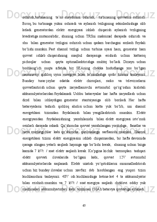oshirish,turbinaning     ta sir   maydonini   oshirish,     turbinaning   quvvatini   oshirish.ʼ
Biroq, bu  turbinaga  yukni  oshiradi  va  aylanish  tezligining  sekinlashishiga  olib
keladi.   generatordan     elektr     energiyasi     ishlab     chiqarish     aylanish     tezligining
kvadratiga mutanosibdir,  shuning  uchun  TRSni  maksimal  darajada  oshirish  va
shu     bilan   generator   tezligini   oshirish   uchun   qadam   burchagini   sozlash   foydali
bo lishi mumkin. Past  shamol  tezligi  uchun  turbina  uyasi  ham,  generator  ham	
ʻ
quvvat     ishlab   chiqarishning     maqbul     darajasiga     erishish     uchun     kattaroq
pichoqlar     uchun     qayta   optimallashtirishga   muhtoj   bo ladi.   Dizayn   uchun	
ʻ
boshlang ich   nuqta   sifatida   biz   SEAning   chekka   hududlariga   xos   bo lgan	
ʻ ʻ
namunaviy   qishloq   uyini   energiya   bilan   ta minlashga   qodir   tizimni   tanlaymiz.	
ʼ
Bunday     turar-joylar     odatda     elektr     chiroqlari,     radio     va     televizorlarni
quvvatlantirish   uchun     qayta     zaryadlanuvchi     avtomobil     qo rg oshin     kislotali	
ʻ ʻ
akkumulyatorlaridan foydalanadi. Ushbu  batareyalar  har  hafta  zaryadlash  uchun
dizel     bilan     ishlaydigan   generator     stantsiyasiga     olib     boriladi.   Har     hafta
batareyalarni     tashish     qishloq     aholisi   uchun     katta     yuk     bo lib,     uni     shamol
ʻ
energetikasi     tizimidan     foydalanish     bilan   yengillashtirish     mumkin.     Elektr
energiyasidan     foydalanishning     yaxshilanishi     bilan   elektr   energiyasi   iste moli	
ʼ
sezilarli darajada oshadi. Qo shimcha quvvat yaxshilangan yoritishga,   fanatlar va	
ʻ
hatto muzlatgichlar   kabi qo shimcha   qurilmalarga   sarflanishi mumkin.   Shamol
ʻ
energetikasi  tizimi  elektr  energiyasini  ishlab  chiqarmasdan,  bir  hafta davomida
ijaraga   olingan   yetarli   saqlash   hajmiga   ega   bo lishi   kerak,     shuning   uchun   bizga	
ʻ
kamida   7   kVt     /   soat   elektr   saqlash   kerak.   Ko pgina   kichik     tarmoqdan     tashqari
ʻ
elektr     quvvati     ilovalarida     bo lgani     kabi,     quvvat     12V     avtomobil	
ʻ
akkumulyatorlarida   saqlanadi.   Elektr   uzatish   yo qotishlarini   minimallashtirish	
ʻ
uchun   biz   bunday   ilovalar   uchun     xavfsiz     deb     hisoblangan     eng     yuqori     tizim
kuchlanishini   tanlaymiz.   48V   ish kuchlanishiga   ketma-ket   4   ta   akkumulyator
bilan  erishish mumkin  va  7  kVt  /  soat energiya  saqlash  cheklovi  oddiy  yuk
mashinalari  akkumulyatorlari  kabi  taxminan 150Ah batareya quvvatiga aylanadi.
65 