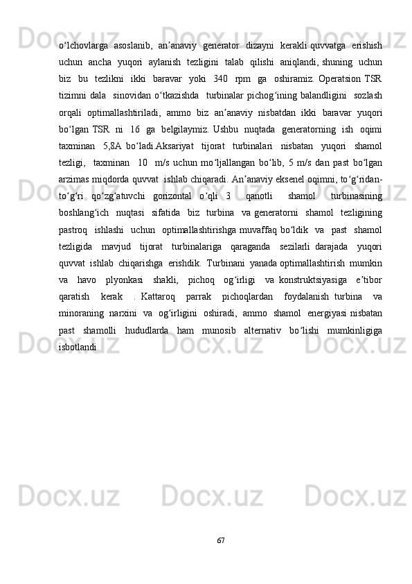 o lchovlarga   asoslanib,   an anaviy   generator   dizayni   kerakli quvvatga   erishishʻ ʼ
uchun   ancha   yuqori   aylanish   tezligini   talab   qilishi   aniqlandi, shuning   uchun
biz     bu     tezlikni     ikki     baravar     yoki     340     rpm     ga     oshiramiz.   Operatsion   TSR
tizimni   dala     sinovidan   o tkazishda     turbinalar   pichog ining   balandligini     sozlash	
ʻ ʻ
orqali   optimallashtiriladi,   ammo   biz   an anaviy   nisbatdan   ikki   baravar   yuqori	
ʼ
bo lgan TSR   ni   16   ga   belgilaymiz. Ushbu   nuqtada   generatorning   ish   oqimi	
ʻ
taxminan     5,8A   bo ladi.Aksariyat     tijorat     turbinalari     nisbatan     yuqori     shamol	
ʻ
tezligi,     taxminan     10     m/s   uchun   mo ljallangan   bo lib,   5   m/s   dan   past   bo lgan	
ʻ ʻ ʻ
arzimas miqdorda quvvat   ishlab chiqaradi. An anaviy eksenel oqimni, to g ridan-	
ʼ ʻ ʻ
to g ri   qo zg atuvchi   gorizontal   o qli   3     qanotli     shamol     turbinasining	
ʻ ʻ ʻ ʻ ʻ
boshlang ich     nuqtasi     sifatida     biz     turbina     va   generatorni     shamol     tezligining	
ʻ
pastroq     ishlashi     uchun     optimallashtirishga   muvaffaq   bo ldik     va     past     shamol	
ʻ
tezligida     mavjud     tijorat     turbinalariga     qaraganda     sezilarli   darajada     yuqori
quvvat  ishlab  chiqarishga  erishdik.  Turbinani  yanada optimallashtirish  mumkin
va     havo     plyonkasi     shakli,     pichoq     og irligi     va   konstruktsiyasiga     e tibor	
ʻ ʼ
qaratish     kerak     .   Kattaroq     parrak     pichoqlardan     foydalanish   turbina     va
minoraning   narxini   va   og irligini   oshiradi,   ammo   shamol   energiyasi nisbatan	
ʻ
past     shamolli     hududlarda     ham     munosib     alternativ     bo lishi     mumkinligiga	
ʻ
isbotlandi.
67 