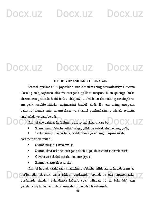 II BOB YUZASIDAN XULOSALAR.
Shamol   qurilmalarini   joylashish   xarakteristikasining   termatizatsiyasi   uchun
ularning   aniq   regionda   effektiv   energetik   qo‘llash   maqsadi   bilan   qoidaga   ko‘ra
shamol   energetika  kadastri   ishlab   chiqiladi,   u  o‘zi   bilan   shamolning   aerologik   va
energetik   xarakteristikalar   majmuasini   tashkil   etadi.   Bu   esa   uning   energetik
bahosini,   hamda   aniq   parametrlarni   va   shamol   qurilmalarining   ishlash   rejimini
aniqlashda   yordam   beradi.
Shamol   energetikasi   kadastrining   asosiy   xarakteristikasi   bu:
 Shamolning   o‘rtacha   yillik   tezligi,   yillik   va   sutkali   shamolning   yo‘li;
 Tezliklarning   qaytarilishi,   tezlik   funksiyalarining taqsimlanish  
parametrlari   va   turlari;
 Shamolning   eng   kata   tezligi
 Shamol   davrlarini   va   energetik   tinchib   qolish   davrlari   taqsimlanishi;
 Quvvat   va   solishtirma   shamol   energiyasi;
 Shamol   energetik   resurslari.
Shamol hududi xaritalarida shamolning o‘rtacha yillik tezligi haqidagi meteo
ma’lumotlar   statistik   qayta   ishlash   yordamida   topiladi   va   ular   anemometrlar
yordamida   standart   balandlikka   keltirib   (yer   sathidan   10   m   balandda)   eng
yaxshi   ochiq hududlar   meteostansiyalar   tomonidan   hisoblanadi.
68 