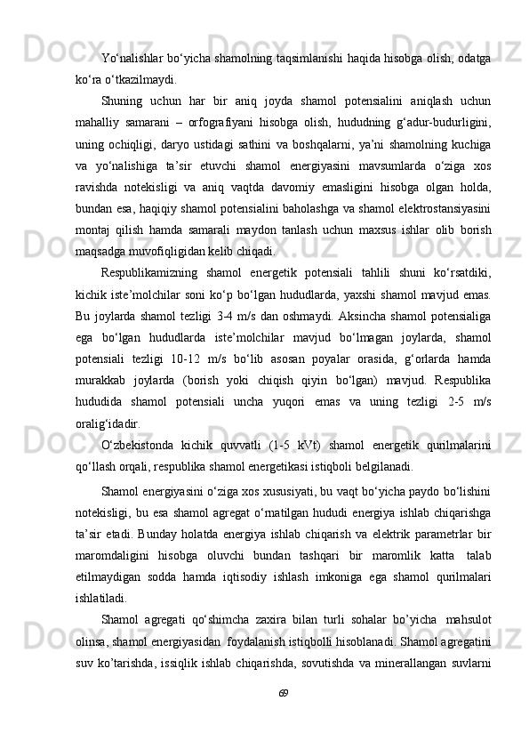 Yo‘nalishlar bo‘yicha shamolning taqsimlanishi   haqida hisobga olish, odatga
ko‘ra   o‘tkazilmaydi.
Shuning   uchun   har   bir   aniq   joyda   shamol   potensialini   aniqlash   uchun
mahalliy   samarani   –   orfografiyani   hisobga   olish,   hududning   g‘adur-budurligini,
uning   ochiqligi,   daryo   ustidagi   sathini   va   boshqalarni,   ya’ni   shamolning   kuchiga
va   yo‘nalishiga   ta’sir   etuvchi   shamol   energiyasini   mavsumlarda   o‘ziga   xos
ravishda   notekisligi   va   aniq   vaqtda   davomiy   emasligini   hisobga   olgan   holda,
bundan esa,   haqiqiy shamol potensialini baholashga va shamol elektrostansiyasini
montaj   qilish   hamda   samarali   maydon   tanlash   uchun   maxsus   ishlar   olib   borish
maqsadga   muvofiqligidan kelib   chiqadi.
Respublikamizning   shamol   energetik   potensiali   tahlili   shuni   ko‘rsatdiki,
kichik   iste’molchilar   soni   ko‘p   bo‘lgan   hududlarda,   yaxshi   shamol   mavjud   emas.
Bu   joylarda   shamol   tezligi   3-4   m/s   dan   oshmaydi.   Aksincha   shamol   potensialiga
ega   bo‘lgan   hududlarda   iste’molchilar   mavjud   bo‘lmagan   joylarda,   shamol
potensiali   tezligi   10-12   m/s   bo‘lib   asosan   poyalar   orasida,   g‘orlarda   hamda
murakkab   joylarda   (borish   yoki   chiqish   qiyin   bo‘lgan)   mavjud.   Respublika
hududida   shamol   potensiali   uncha   yuqori   emas   va   uning   tezligi   2-5   m/s
oralig‘idadir.
O‘zbekistonda   kichik   quvvatli   (1-5   kVt)   shamol   energetik   qurilmalarini
qo‘llash   orqali,   respublika   shamol energetikasi istiqboli   belgilanadi.
Shamol energiyasini o‘ziga xos xususiyati, bu vaqt bo‘yicha paydo bo‘lishini
notekisligi,  bu  esa   shamol  agregat  o‘rnatilgan   hududi   energiya   ishlab  chiqarishga
ta’sir   etadi.   Bunday   holatda   energiya   ishlab   chiqarish   va   elektrik   parametrlar   bir
maromdaligini   hisobga   oluvchi   bundan   tashqari   bir   maromlik   katta   talab
etilmaydigan   sodda   hamda   iqtisodiy   ishlash   imkoniga   ega   shamol   qurilmalari
ishlatiladi.
Shamol   agregati   qo‘shimcha   zaxira   bilan   turli   sohalar   bo’yicha   mahsulot
olinsa, shamol energiyasidan   foydalanish istiqbolli hisoblanadi. Shamol agregatini
suv   ko’tarishda,   issiqlik   ishlab   chiqarishda,   sovutishda   va   minerallangan   suvlarni
69 