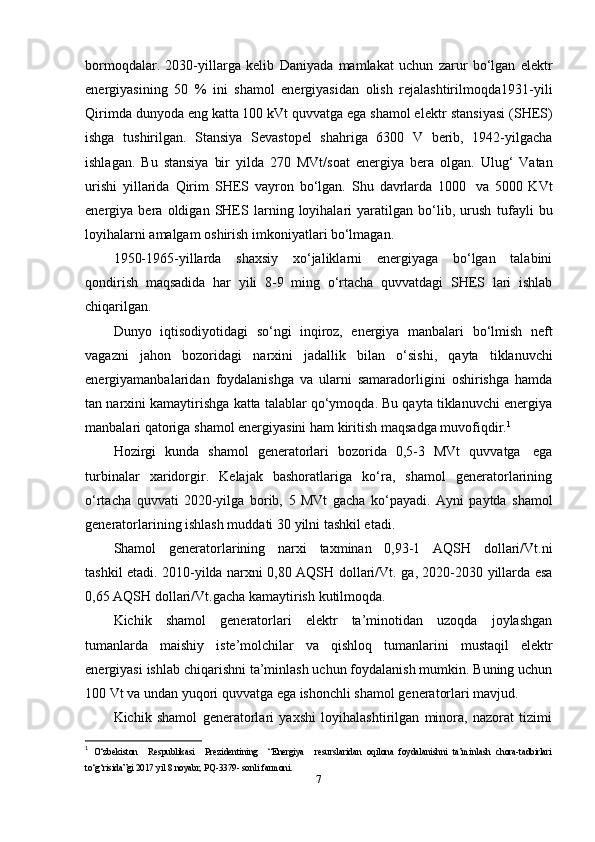 bormoqdalar.   2030-yillarga   kelib   Daniyada   mamlakat   uchun   zarur   bo‘lgan   elektr
energiyasining   50   %   ini   shamol   energiyasidan   olish   rejalashtirilmoqda 1931-yili
Qirimda dunyoda eng katta 100 kVt quvvatga ega shamol elektr   stansiyasi   (SHES)
ishga   tushirilgan.   Stansiya   Sevastopel   shahriga   6300   V   berib,   1942-yilgacha
ishlagan.   Bu   stansiya   bir   yilda   270   MVt/soat   energiya   bera   olgan.   Ulug‘   Vatan
urishi   yillarida   Qirim   SHES   vayron   bo‘lgan.   Shu   davrlarda   1000   va   5000   KVt
energiya   bera   oldigan   SHES   larning   loyihalari   yaratilgan   bo‘lib,   urush   tufayli   bu
loyihalarni   amalgam   oshirish imkoniyatlari bo‘lmagan.
1950-1965-yillarda   shaxsiy   xo‘jaliklarni   energiyaga   bo‘lgan   talabini
qondirish   maqsadida   har   yili   8-9   ming   o‘rtacha   quvvatdagi   SHES   lari   ishlab
chiqarilgan.
Dunyo   iqtisodiyotidagi   so‘ngi   inqiroz,   energiya   manbalari   bo‘lmish   neft
vagazni   jahon   bozoridagi   narxini   jadallik   bilan   o‘sishi,   qayta   tiklanuvchi
energiyamanbalaridan   foydalanishga   va   ularni   samaradorligini   oshirishga   hamda
tan narxini   kamaytirishga katta talablar qo‘ymoqda. Bu qayta tiklanuvchi energiya
manbalari   qatoriga   shamol energiyasini   ham   kiritish   maqsadga muvofiqdir. 1
Hozirgi   kunda   shamol   generatorlari   bozorida   0,5-3   MVt   quvvatga   ega
turbinalar   xaridorgir.   Kelajak   bashoratlariga   ko‘ra,   shamol   generatorlarining
o‘rtacha   quvvati   2020-yilga   borib,   5   MVt   gacha   ko‘payadi.   Ayni   paytda   shamol
generatorlarining   ishlash muddati   30   yilni   tashkil etadi.
Shamol   generatorlarining   narxi   taxminan   0,93-1   AQSH   dollari/Vt.ni
tashkil etadi.   2010-yilda   narxni   0,80   AQSH   dollari/Vt.   ga,   2020-2030   yillarda   esa
0,65   AQSH   dollari/Vt.gacha   kamaytirish   kutilmoqda.
Kichik   shamol   generatorlari   elektr   ta’minotidan   uzoqda   joylashgan
tumanlarda   maishiy   iste’molchilar   va   qishloq   tumanlarini   mustaqil   elektr
energiyasi   ishlab   chiqarishni ta’minlash uchun foydalanish mumkin. Buning uchun
100 Vt va undan   yuqori   quvvatga   ega   ishonchli shamol   generatorlari   mavjud.
Kichik   shamol   generatorlari   yaxshi   loyihalashtirilgan   minora,   nazorat   tizimi
1
  O‘zbekiston     Respublikasi     Prezidentining     “Energiya     resurslaridan   oqilona   foydalanishni   ta’minlash   chora-tadbirlari
to‘g‘risida”gi 2017 yil 8 noyabr, PQ-3379- sonli farmoni. 
7 