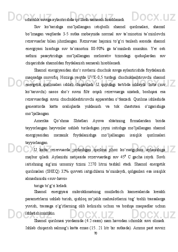 ichimlik   suviga   aylantirishda   qo‘llash samarali hisoblanadi.
Suv   ko’tarishga   mo’ljallangan   istiqbolli   shamol   qurilmalari,   shamol
bo‘lmagan   vaqtlarda   3-5   sutka   mobaynida   normal   suv   ta’minotini   ta’minlovchi
rezervuarlar   bilan   jihozlangan.   Rezurvuar   hajmini   to‘g‘ri   tanlash   asosida   shamol
energiyasi   hisobiga   suv   ta’minotini   80-90%   ga   ta’minlash   mumkin.   Yer   osti
sathini   pasaytirishga   mo‘ljallangan   meliorativ   tizimdagi   quduqlardan   suv
chiqarishda   shamoldan foydalanish   samarali   hisoblanadi.
Shamol energiyasidan sho‘r suvlarni chuchuk suvga aylantirishda foydalanish
maqsadga   muvofiq.   Hozirgi   vaqtda   UVE-0,5   turdagi   chuchuklashtiruvchi   shamol
energetik   qurilmalari   ishlab   chiqariladi.   U   quyidagi   tartibda   ishlaydi:   bitta   (suv
ko‘taruvchi)   nasos   sho‘r   suvni   filtr   orqali   rezervuarga   uzatadi,   boshqasi   esa
rezervuardagi suvni chuchuklashtiruvchi apparatdan o‘tkazadi. Qurilma ishlashida
generatorda   katta   oraliqlarda   yuklanish   va   tok   chastotasi   o‘zgarishiga
mo‘ljallangan.
Amerika   Qo‘shma   Shtatlari   Ayova   shtatining   firmalaridan   birida
tayyorlangan   hayvonlar   ushlab   turiladigan   joyni   isitishga   mo‘ljallangan   shamol
energiyasidan   mexanik   foydalanishga   mo‘ljallangan   issiqlik   qurilmalari
tayyorlangan.
U   katta   rezervuarda   joylashgan   qurilma   jihoz   ko‘rsatgichini   aylanishiga
majbur   qiladi.   Aylanishi   natijasida   rezervuardagi   suv   45 0
  C   gacha   isiydi.   Suvli
isitishning   sig‘imi   umumiy   tizimi   2270   litrni   tashkil   etadi.   Shamol   energetik
qurilmalari   (SHEQ)   32%   quvvati   isitgichlarni   ta’minlaydi,   qolganlari   esa   issiqlik
almashinishi «suv-havo»
turiga   to‘g‘ri   keladi.
Shamol   energiyasi   mikroklimatning   muzlatkich   kameralarida   kerakli
parametrlarni   ushlab   turish,   qishloq   xo‘jalik   mahsulotlarini   tog‘   toshli   trassalarga
yuvish,   trassaga   o‘g‘itlarning   olib   kelinishi   uchun   va   boshqa   maqsadlar   uchun
ishlatish mumkin.
Shamol   qurilmasi   yordamida   (4.2-rasm)   nam   havodan   ichimlik   suvi   olinadi.
Ishlab chiqarish  salmog‘i   katta emas   (15...21  litr   bir   sutkada). Ammo  past   suvsiz
70 