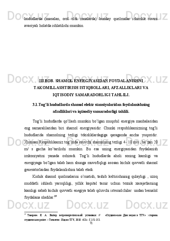 hududlarda   (masalan,   orol   oldi   zonalarda)   bunday   qurilmalar   ichimlik   suvini
avariyali   holatda   ishlatilishi   mumkin.
III BOB. SHAMOL ENERGIYASIDAN FOYDALANISHNI
TAKOMILLASHTIRISH ISTIQBOLLARI,   AFZALLIKLARI VA
IQTISODIY SAMARADORLIGI TAHLILI.
3.1. Tog’li hududlarda shamol elektr stansiyalaridan   foydalanishning
afzalliklari va iqtisodiy samaradorligi tahlili.
Tog’li   hududlarda   qo’llash   mumkin   bo’lgan   muqobil   energiya   manbalaridan
eng   samaralilaridan   biri   shamol   energiyasidir.   Chunki   respublikamizning   tog’li
hududlarida   shamolning   tezligi   tekisliklardagiga   qaraganda   ancha   yuqoridir.
Xususan Respublikamiz tog’lrida esuvchi shamolning tezligi 4- 10 m/s , ba’zan 20
m/   s   gacha   ko’tarilishi   mumkin.   Bu   esa   uning   energiyasidan   foydalanish
imkoniyatini   yanada   oshiradi.   Tog’li   hududlarda   aholi   soning   kamligi   va
energiyaga   bo’lgan   talab   ham   shunga   muvofiqligi   asosan   kichik   quvvatli   shamol
generatorlaidan foydalanilishini talab etadi.
Kishik   shamol   qurilmalarini   o’rnatish,   tashib   keltirishninig   qulayligi   ,   uzoq
muddatli   ishlash   yaroqliligi,   yillik   kapital   tamir   uchun   texnik   xarajatlarning
kamligi sabab kichik quvvatli enegiya talab qiluvchi istemolchilar   undan bemalol
foydalana oladilar. 19
19
  Токарева     Е.     А.     Выбор     ветроэнергетичсекой     установки     //         «Студенческие   ,Дни   науки   в   ТГУ»   :   сборник
студенческих работ. – Тольятти : Изд-во ТГУ, 2018.  621с. С.151-152. 
71 