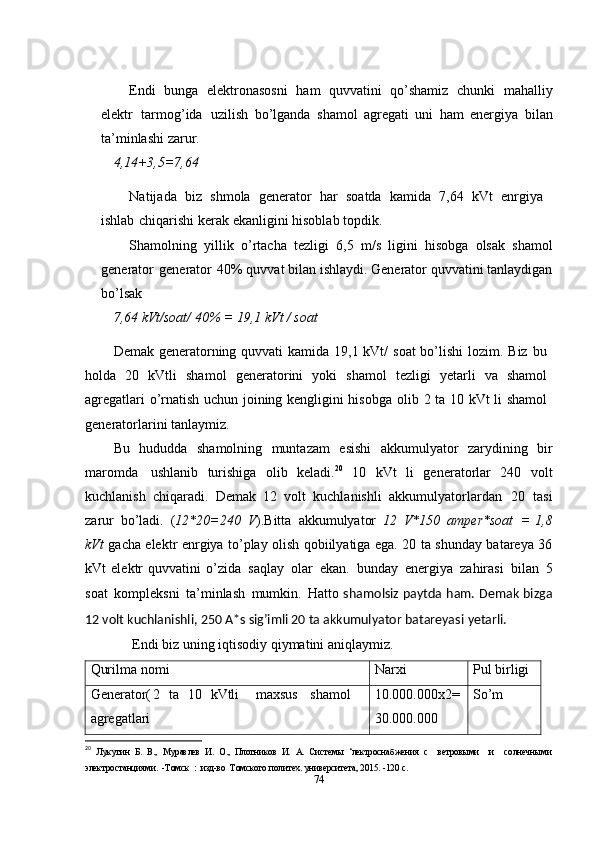 Endi   bunga   elektronasosni   ham   quvvatini   qo’shamiz   chunki   mahalliy
elektr   tarmog’ida   uzilish   bo’lganda   shamol   agregati   uni   ham   energiya   bilan
ta’minlashi   zarur.
4,14+3,5=7,64
Natijada   biz   shmola   generator   har   soatda   kamida   7,64   kVt   enrgiya
ishlab   chiqarishi   kerak   ekanligini   hisoblab topdik.
Shamolning   yillik   o’rtacha   tezligi   6,5   m/s   ligini   hisobga   olsak   shamol
generator   generator   40%   quvvat   bilan ishlaydi. Generator quvvatini tanlaydigan
bo’lsak
7,64   kVt/soat/ 40%   =   19,1   kVt / soat
Demak generatorning quvvati kamida 19,1 kVt/  soat  bo’lishi  lozim. Biz bu
holda   20   kVtli   shamol   generatorini   yoki   shamol   tezligi   yetarli   va   shamol
agregatlari o’rnatish uchun joining kengligini hisobga   olib   2 ta 10 kVt li shamol
generatorlarini tanlaymiz.
Bu   hududda   shamolning   muntazam   esishi   akkumulyator   zarydining   bir
maromda   ushlanib   turishiga   olib   keladi. 20
  10   kVt   li   generatorlar   240   volt
kuchlanish   chiqaradi.   Demak   12   volt   kuchlanishli   akkumulyatorlardan   20   tasi
zarur   bo’ladi.   ( 12*20=240   V ).Bitta   akkumulyator   12   V*150   amper*soat   =   1,8
kVt   gacha elektr enrgiya to’play olish qobiilyatiga ega. 20 ta shunday batareya 36
kVt   elektr   quvvatini   o’zida   saqlay   olar   ekan.   bunday   energiya   zahirasi   bilan   5
soat   kompleksni   ta’minlash   mumkin.   Hatto   shamolsiz paytda ham. Demak bizga
12 volt kuchlanishli, 250 A*s sig’imli 20 ta akkumulyator batareyasi   yetarli.
Endi   biz   uning   iqtisodiy   qiymatini   aniqlaymiz.
Qurilma   nomi Narxi Pul   birligi
Generator( 2 ta
agregatlari   10 kVtli maxsus shamol 10.000.000x2=
30.000.000 So’m
20
  Лукутин   Б.   В.,   Муравлев   И.   О.,   Плотников   И.   А.   Системы   ‘лектроснабжения   с     ветровыми     и     солнечными
электростанциями.  -Томск  :  изд-во  Томского политех. университета, 2015. -120 с. 
74 