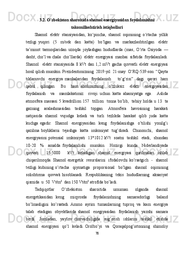 3.2. O’zbekiston sharoitida shamol energiyasidan foydalanishni
takomillashtirish istiqbollari
Shamol   elektr   stansiyasidan,   ko pincha,   shamol   oqimining   o rtacha   yillikʻ ʻ
tezligi   yuqori     (5     m/sek     dan     katta)     bo lgan     va     markazlashtirilgan     elektr	
ʻ
ta minot   tarmoqlaridan   uzoqda   joylashgan   hududlarda   (mas,   O rta   Osiyoda   —	
ʼ ʻ
dasht, cho’l va chala  cho’llarda)  elektr  energiyasi  manbai  sifatida  foydalaniladi.
Shamol     elektr   stansiyasida   8   kVt   dan   1,2   mVt   gacha   quvvatli   elektr   energiyasi
hosil qilish mumkin. Prezidentimizning  2019-yil  21-may  O‘RQ-539-son  “Qayta
tiklanuvchi     energiya   manbalaridan     foydalanish         to‘g‘risi”     dagi     qarori     ham
qabul     qilingan.     Bu     ham   aholimizning     o’zluksiz     elektr     energiyasidan
foydalanish     va     mamlakatimiz     rivoji   uchun   katta   ahamiyatga   ega.     Aslida
atmosfera massasi  5  kvadrillion  157    trillion   tonna  bo’lib,   tabiiy holda  u  13    ta
gazning     aralashmasidan     tashkil     topgan.     Atmosfera     havosining     harakati
natijasida   shamol    vujudga   keladi   va   turli   tezlikda   harakat   qilib   juda   katta
kuchga   egadir.     Shamol     energiyasidan     keng     foydalanishga     o’tilishi     yonilg’i
qazilma   boyliklarni     tejashga     katta     imkoniyat     tug’diradi.     Chunonchi,     shamol
energiyasini   potensial    imkoniyati     13*1012 kVt    soatni     tashkil    etadi,     shundan
10-20     %     amalda   foydalanilishi     mumkin.     Hozirgi     kunda     Niderlandiyada
quvvati     15-5000     kVt   keladigan   shamol   energiyasi   qurilmalari   ishlab
chiqarilmoqda. Shamol energetik   resurslarini    ifodalovchi ko’rsatgich    -   shamol
tezligi   kubining   o’rtacha     qiymatiga     proporsional     bo’lgan     shamol     oqimining
solishtirma     quvvati   hisoblanadi.     Respublikaning     tekis     hududlarning     aksariyat
qismida  u  50  Vt/m 2
  dan 150 Vt/m 2
 atrofida bo’ladi.
Tadqiqotlar     O’zbekiston     sharoitida     umuman     olganda     shamol
energetikasidan   keng     miqyosda     foydalanishning     samaradorligi     baland
bo’lmasligini   ko’rsatadi. Ammo   ayrim   tumanlarning   tuproq   va   kam   energiya
talab     etadigan     obyektlarida   shamol     enegiyasidan     foydalanish     yaxshi     samara
berdi.     Jumladan,     yaylov   chorvachiligida     sug’orish     ishlarini     tashkil     etishda
shamol     energiyasi     qo’l     keladi.   Orolbo’yi     va     Qoraqalpog’istonning     shimoliy
78 