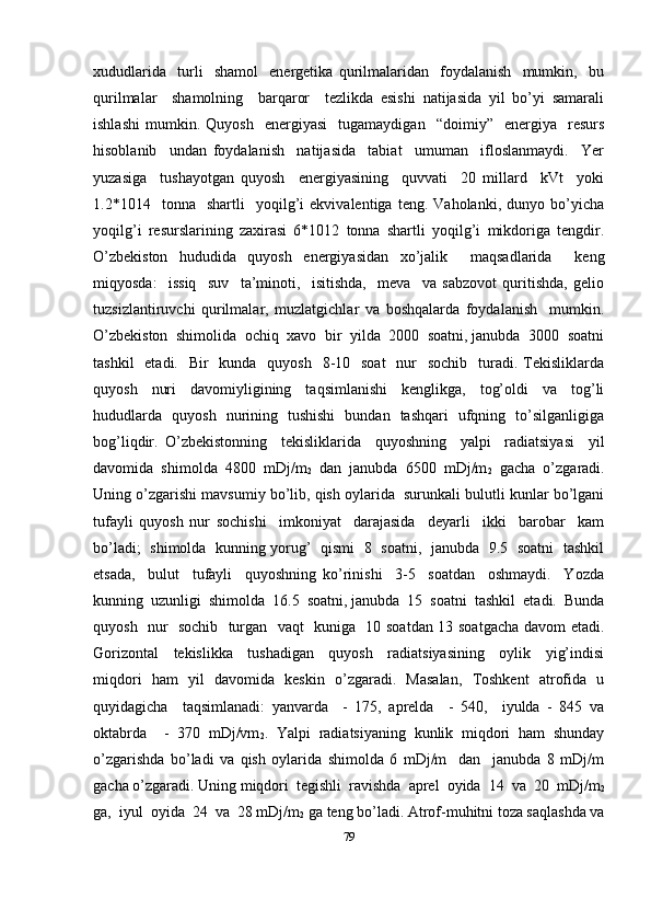 xududlarida     turli     shamol     energetika   qurilmalaridan     foydalanish     mumkin,     bu
qurilmalar     shamolning     barqaror     tezlikda   esishi   natijasida   yil   bo’yi   samarali
ishlashi   mumkin.  Quyosh     energiyasi     tugamaydigan     “doimiy”    energiya    resurs
hisoblanib     undan   foydalanish     natijasida     tabiat     umuman     ifloslanmaydi.     Yer
yuzasiga     tushayotgan   quyosh     energiyasining     quvvati     20   millard     kVt     yoki
1.2*1014    tonna    shartli     yoqilg’i   ekvivalentiga   teng.  Vaholanki,   dunyo  bo’yicha
yoqilg’i   resurslarining   zaxirasi   6*1012   tonna   shartli   yoqilg’i   mikdoriga   tengdir.
O’zbekiston   hududida   quyosh   energiyasidan   xo’jalik     maqsadlarida     keng
miqyosda:     issiq     suv     ta’minoti,     isitishda,     meva     va   sabzovot   quritishda,   gelio
tuzsizlantiruvchi   qurilmalar,   muzlatgichlar   va   boshqalarda   foydalanish     mumkin.
O’zbekiston  shimolida  ochiq  xavo  bir  yilda  2000  soatni, janubda  3000  soatni
tashkil    etadi.   Bir    kunda   quyosh    8-10   soat    nur    sochib   turadi. Tekisliklarda
quyosh   nuri   davomiyligining   taqsimlanishi   kenglikga,   tog’oldi   va   tog’li
hududlarda   quyosh   nurining   tushishi   bundan   tashqari   ufqning   to’silganligiga
bog’liqdir.   O’zbekistonning     tekisliklarida     quyoshning     yalpi     radiatsiyasi     yil
davomida   shimolda   4800   mDj/m
2   dan   janubda   6500   mDj/m
2   gacha   o’zgaradi.
Uning o’zgarishi mavsumiy bo’lib, qish oylarida  surunkali bulutli kunlar bo’lgani
tufayli   quyosh   nur   sochishi     imkoniyat     darajasida     deyarli     ikki     barobar     kam
bo’ladi;   shimolda   kunning yorug’   qismi   8   soatni,   janubda   9.5   soatni   tashkil
etsada,     bulut     tufayli     quyoshning   ko’rinishi     3-5     soatdan     oshmaydi.     Yozda
kunning  uzunligi  shimolda  16.5  soatni, janubda  15  soatni  tashkil  etadi.  Bunda
quyosh   nur   sochib   turgan   vaqt   kuniga   10 soatdan 13 soatgacha davom etadi.
Gorizontal     tekislikka     tushadigan     quyosh     radiatsiyasining     oylik     yig’indisi
miqdori   ham   yil   davomida   keskin   o’zgaradi.   Masalan,   Toshkent   atrofida   u
quyidagicha     taqsimlanadi:   yanvarda     -   175,   aprelda     -   540,     iyulda   -   845   va
oktabrda     -   370   mDj/vm
2 .   Yalpi   radiatsiyaning   kunlik   miqdori   ham   shunday
o’zgarishda   bo’ladi   va   qish   oylarida   shimolda   6   mDj/m     dan     janubda   8   mDj/m
gacha o’zgaradi. Uning miqdori  tegishli  ravishda  aprel  oyida  14  va  20  mDj/m
2
ga,  iyul  oyida  24  va  28 mDj/m
2  ga teng bo’ladi. Atrof-muhitni toza saqlashda va
79 