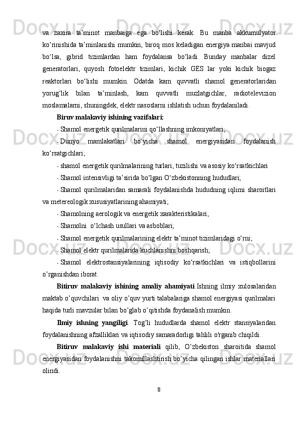 va   zaxira   ta’minot   manbaiga   ega   bo‘lishi   kerak.   Bu   manba   akkumulyator
ko‘rinishida   ta’minlanishi mumkin, biroq mos keladigan energiya manbai mavjud
bo‘lsa,   gibrid   tizimlardan   ham   foydalansa   bo‘ladi.   Bunday   manbalar   dizel
generatorlari,   quyosh   fotoelektr   tizimlari,   kichik   GES   lar   yoki   kichik   biogaz
reaktorlari   bo‘lishi   mumkin.   Odatda   kam   quvvatli   shamol   generatorlaridan
yorug‘lik   bilan   ta’minlash,   kam   quvvatli   muzlatgichlar,   radiotelevizion
moslamalarni, shuningdek, elektr nasoslarni   ishlatish   uchun   foydalaniladi.
Biruv malakaviy ishining vazifalari:
- Shamol   energetik   qurilmalarini   qo‘llashning   imkoniyatlari;
- Dunyo   mamlakatlari   bo‘yicha   shamol   energiyasidan   foydalanish
ko‘rsatgichlari;
- shamol   energetik   qurilmalarining   turlari,   tuzilishi   va   asosiy   ko‘rsatkichlari
- Shamol   intensivligi   ta’sirida   bo‘lgan   O‘zbekistonning hududlari;
- Shamol   qurilmalaridan   samarali   foydalanishda   hududning   iqlimi   sharoitlari
va metereologik   xususiyatlarining   ahamiyati;
- Shamolning   aerologik   va   energetik   xarakteristikalari;
- Shamolni   o‘lchash   usullari   va   asboblari;
- Shamol   energetik   qurilmalarining   elektr   ta’minot   tizimlaridagi   o‘rni;
- Shamol   elektr   qurilmalarida   kuchlanishni   boshqarish;
- Shamol   elektrostansiyalarining   iqtisodiy   ko‘rsatkichlari   va   istiqbollarini
o’rganishdan iborat.
Bitiruv   malakaviy   ishining   amaliy   ahamiyati .Ishning   ilmiy   xulosalaridan
maktab o’quvchilari  va oliy o’quv yurti talabalariga shamol energiyasi qurilmalari
haqida turli mavzular bilan bo’glab o’qitishda foydanalish mumkin.
Ilmiy   ishning   yangiligi .   Tog’li   hududlarda   shamol   elektr   stansiyalaridan
foydalanishning afzalliklari va iqtisodiy samaradorligi tahlili o'rganib chiqildi.
Bitiruv   malakaviy   ishi   materiali   qilib,   O’zbekiston   sharoitida   shamol
energiyasidan foydalanishni  takomillashtirish bo’yicha qilingan ishlar materiallari
olindi.
8 