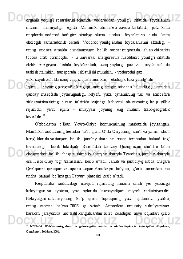 organik yoqilg’i  resurslarini  tejashda   vodoroddan   yonilg’i    sifatida   foydalanish
muhim     ahamiyatga     egadir.   Ma’lumki   atmosfera   xavosi   tarkibida     juda   katta
miqdorda   vodorod   borligini   hisobga   olinsa     undan     foydalanish     juda     katta
ekologik  samaradorlik  beradi.  Vodorod yonilg’isidan  foydalanishni  afzalligi:  -
uning   zaxirasi  amalda  cheklanmagan  bo’lib, sanoat miqyosida   ishlab chiqarish
tobora   ortib   bormoqda;     -   u   universal   energoresurs   hisoblanib   yonilg’i   sifatida
elektr   energiyasi   olishda   foydalaniladi,   uzoq   joylarga   gaz   va     suyuk   xolatda
tashish mumkin,  transportda  ishlatilishi mumkin;  - vodorodni gaz 
yoki suyuk xolatda uzoq vaqt saqlash mumkin; - ekologik toza yonilg’idir. 
Iqlim     -     joyning   geografik   kengligi,   uning   dengiz   satxidan   balandligi,   okeandan
qanday   masofada   joylashganligi,   relyefi,   yuza   qatlamining   turi   va   atmosfera
sirkulyatsiyasining   o’zaro   ta’sirida   vujudga   keluvchi   ob-xavoning   ko’p   yillik
rejimidir,     ya’ni     iqlim     -     muayyan     joyning     eng     muhim     fizik-geografik
tavsifidir. 22
 
O’zbekiston     o’lkan     Yevro-Osiyo     kontinentining     markazida     joylashgan.
Mamlakat xududining beshdan  to’rt qismi O’rta Osiyoning  cho’l va yarim  cho’l
kengliklarida yastangan   bo’lib,   janubiy-sharq   va   sharq   tomondan   baland   tog’
tizmalariga     borib   tutashadi.   Shimoldan   Janubiy   Qozog’iston   cho’llari   bilan
chegaradosh bo’lib, chegara shimoliy-sharq va sharqda Tyanshan, janubiy-sharqda
esa   Hisor-Oloy   tog’   tizmalarini   kesib   o’tadi.   Janub   va   janubiy-g’arbda   chegara
Qizilqumni qoraqumdan ajratib turgan Amudaryo   bo’ylab,   g’arb   tomondan   esa
uncha  baland  bo’lmagan Ustyurt  platosini kesib o’tadi. 
Respublika   xududidagi   mavjud   iqlimning   muxim   omili   yer   yuzasiga
kelayotgan   va     ayniqsa,     yoz     oylarida     kuchayadigan     quyosh     radiatsiyasidir.
Kelayotgan   radiatsiyaning     ko’p     qismi     tuproqning     yuza     qatlamida     yutilib,
uning     xarorati     ba’zan   700S     ga     yetadi.     Atmosfera     umumiy     sirkulyatsiyasi
harakati  jarayonida  mo’tadil kengliklardan  kirib  keladigan  havo  oqimlari  qizib
22
  M.S.Rudak.   O‘zbekistonning   shamol   va   gelioenergetika   resurslari   va   ulardan   foydalanish   imkoniyatlari.   6-byulleten,
O‘zgidromet. Toshkent, 2001. 
80 