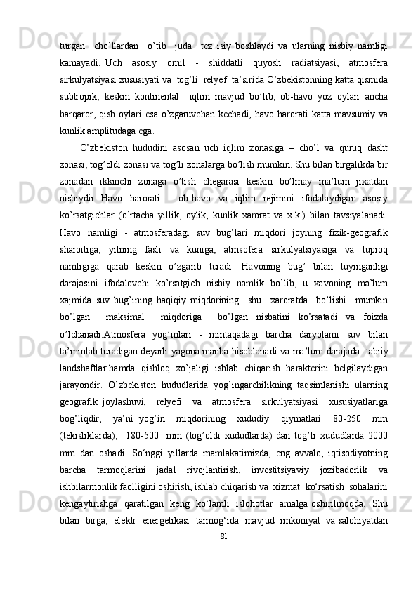 turgan     cho’llardan     o’tib     juda     tez   isiy   boshlaydi   va   ularning   nisbiy   namligi
kamayadi.   Uch     asosiy     omil     -     shiddatli     quyosh     radiatsiyasi,     atmosfera
sirkulyatsiyasi xususiyati va  tog’li  relyef  ta’sirida O’zbekistonning katta qismida
subtropik,   keskin   kontinental     iqlim   mavjud   bo’lib,   ob-havo   yoz   oylari   ancha
barqaror,  qish  oylari   esa   o’zgaruvchan   kechadi,  havo  harorati  katta   mavsumiy  va
kunlik amplitudaga ega. 
O’zbekiston   hududini   asosan   uch   iqlim   zonasiga   –   cho’l   va   quruq   dasht
zonasi, tog’oldi zonasi va tog’li zonalarga bo’lish mumkin. Shu bilan birgalikda bir
zonadan   ikkinchi   zonaga   o’tish   chegarasi   keskin   bo’lmay   ma’lum   jixatdan
nisbiydir.   Havo     harorati     -     ob-havo     va     iqlim     rejimini     ifodalaydigan     asosiy
ko’rsatgichlar   (o’rtacha   yillik,   oylik,   kunlik   xarorat   va   x.k.)   bilan   tavsiyalanadi.
Havo   namligi   -   atmosferadagi    suv   bug’lari   miqdori   joyning   fizik-geografik
sharoitiga,     yilning     fasli     va     kuniga,     atmsofera     sirkulyatsiyasiga     va     tuproq
namligiga   qarab   keskin   o’zgarib   turadi.   Havoning   bug’   bilan   tuyinganligi
darajasini   ifodalovchi   ko’rsatgich   nisbiy   namlik   bo’lib,   u   xavoning   ma’lum
xajmida   suv   bug’ining   haqiqiy   miqdorining     shu     xaroratda     bo’lishi     mumkin
bo’lgan     maksimal     miqdoriga     bo’lgan   nisbatini   ko’rsatadi   va   foizda
o’lchanadi.Atmosfera     yog’inlari     -     mintaqadagi     barcha     daryolarni     suv     bilan
ta’minlab turadigan deyarli yagona manba hisoblanadi va ma’lum darajada   tabiiy
landshaftlar hamda  qishloq  xo’jaligi  ishlab  chiqarish  harakterini  belgilaydigan
jarayondir.  O’zbekiston  hududlarida  yog’ingarchilikning  taqsimlanishi  ularning
geografik   joylashuvi,     relyefi     va     atmosfera     sirkulyatsiyasi     xususiyatlariga
bog’liqdir,     ya’ni   yog’in     miqdorining     xududiy     qiymatlari     80-250     mm
(tekisliklarda),     180-500     mm   (tog’oldi   xududlarda)   dan   tog’li   xududlarda   2000
mm   dan   oshadi.   So‘nggi   yillarda   mamlakatimizda,   eng   avvalo,   iqtisodiyotning
barcha   tarmoqlarini   jadal   rivojlantirish,   investitsiyaviy   jozibadorlik   va
ishbilarmonlik faolligini oshirish, ishlab chiqarish va  xizmat  ko‘rsatish  sohalarini
kengaytirishga   qaratilgan   keng   ko‘lamli   islohotlar   amalga oshirilmoqda.   Shu
bilan   birga,  elektr  energetikasi   tarmog‘ida   mavjud   imkoniyat   va salohiyatdan
81 