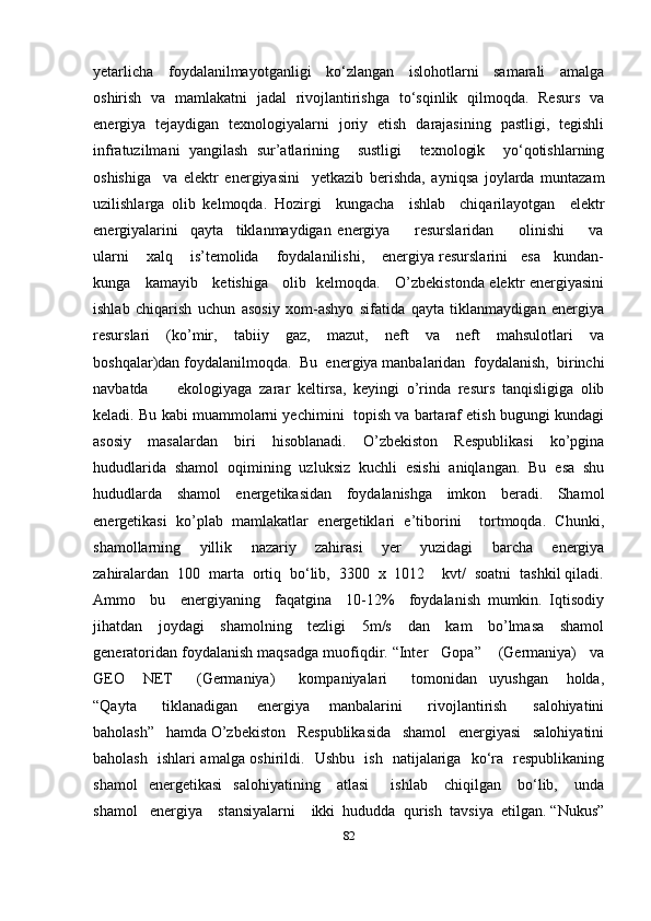 yetarlicha     foydalanilmayotganligi     ko‘zlangan     islohotlarni     samarali     amalga
oshirish   va   mamlakatni   jadal   rivojlantirishga   to‘sqinlik   qilmoqda.   Resurs   va
energiya   tejaydigan   texnologiyalarni   joriy   etish   darajasining   pastligi,   tegishli
infratuzilmani   yangilash   sur’atlarining     sustligi     texnologik     yo‘qotishlarning
oshishiga     va   elektr   energiyasini     yetkazib   berishda,   ayniqsa   joylarda   muntazam
uzilishlarga   olib   kelmoqda.   Hozirgi     kungacha     ishlab     chiqarilayotgan     elektr
energiyalarini     qayta     tiklanmaydigan   energiya         resurslaridan         olinishi         va
ularni    xalq    is’temolida    foydalanilishi,    energiya resurslarini   esa   kundan-
kunga     kamayib     ketishiga     olib   kelmoqda.     O’zbekistonda elektr energiyasini
ishlab   chiqarish   uchun   asosiy   xom-ashyo   sifatida   qayta   tiklanmaydigan   energiya
resurslari     (ko’mir,     tabiiy     gaz,     mazut,     neft     va     neft     mahsulotlari     va
boshqalar)dan foydalanilmoqda.  Bu  energiya manbalaridan  foydalanish,  birinchi
navbatda         ekologiyaga   zarar   keltirsa,   keyingi   o’rinda   resurs   tanqisligiga   olib
keladi. Bu kabi muammolarni yechimini  topish va bartaraf etish bugungi kundagi
asosiy   masalardan   biri   hisoblanadi.   O’zbekiston   Respublikasi   ko’pgina
hududlarida   shamol   oqimining   uzluksiz   kuchli   esishi   aniqlangan.   Bu   esa   shu
hududlarda   shamol   energetikasidan   foydalanishga   imkon   beradi.   Shamol
energetikasi   ko’plab   mamlakatlar   energetiklari   e’tiborini     tortmoqda.   Chunki,
shamollarning     yillik     nazariy     zahirasi     yer     yuzidagi     barcha     energiya
zahiralardan  100  marta  ortiq  bo‘lib,  3300  x  1012    kvt/  soatni  tashkil qiladi.
Ammo     bu     energiyaning     faqatgina     10-12%     foydalanish   mumkin.   Iqtisodiy
jihatdan     joydagi     shamolning     tezligi     5m/s     dan     kam     bo’lmasa     shamol
generatoridan foydalanish maqsadga muofiqdir. “Inter   Gopa”    (Germaniya)   va
GEO       NET         (Germaniya)         kompaniyalari         tomonidan     uyushgan       holda,
“Qayta         tiklanadigan       energiya       manbalarini         rivojlantirish         salohiyatini
baholash”   hamda O’zbekiston   Respublikasida   shamol   energiyasi   salohiyatini
baholash   ishlari amalga oshirildi.   Ushbu   ish   natijalariga   ko‘ra   respublikaning
shamol     energetikasi     salohiyatining       atlasi         ishlab       chiqilgan       bo‘lib,       unda
shamol   energiya    stansiyalarni    ikki  hududda  qurish  tavsiya  etilgan. “Nukus”
82 