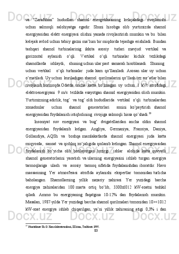 va     “Zarafshon”     hududlari     shamol     energetikasining     kelajakdagi     rivojlanishi
uchun     salmoqli     salohiyatga     egadir.     Shuni     hisobga     olib     yurtimizda     shamol
energiyasidan elektr energiyasi  olishni  yanada rivojlantirish mumkin va bu   bilan
kelejak avlod uchun tabiiy gazni ma’lum bir miqdorda tejashga erishiladi. Bundan
tashqari     shamol     turbinalarinig     ikkita     asosiy       turlari     mavjud:     vertikal     va
gorizontal     aylanish     o‘qli.     Vertikal     o‘qli     turbinalar     kichik     tezlikdagi
shamollarda    ishlaydi,    shuning uchun ular past  samarali hisoblanadi.   Shuning 
uchun   vertikal       o‘qli   turbinalar     juda   kam   qo‘llaniladi.   Asosan   ular   uy   uchun
o‘rnatiladi. Uy uchun  kuriladigan shamol  qurilmalarini qo‘llash tez sur’atlar bilan
rivojlanib bormoqda.Odatda  uncha  katta  bo‘lmagan  uy  uchun  1  kVt  atrofidagi
elektroenergiyani   9 m/s   tezlikda esayotgan shamol energiyasidan olish mumkin.
Yurtimizning adirlik, tog’   va tog’ oldi hududlarida   vertikal   o‘qli   turbinalardan
xonadonlar     uchun     shamol     generatorlari     sonini   ko’paytirish   shamol
energiyasidan foydalanish istiqbolining  rivojiga salmoqli hissa qo’shadi. 23
 
Insoniyat     suv     energiyasi     va     bug‘     dvigatellaridan     ancha     oldin     shamol
energiyasidan   foydalanib   kelgan.   Angliya,   Germaniya,   Fransiya,   Daniya,
Gollandiya,   AQSh     va     boshqa   mamlakatlarda     shamol     energiyasi     juda     katta
miqyosda,  sanoat  va qishloq xo‘jaligida qoilanib kelingan. Shamol energiyasidan
foydalanish   bo‘yicha   olib   borilayotgan   hozirgi     ishlar     alohida   katta   quvvatli
shamol  generatorlarini  yaratish  va ularning  energiyasini  ishlab  turgan  energiya
tarmoqlariga     ulash     va     asosiy     tarmoq   sifatida   foydalanishdan   iboratdir.   Havo
massasining   Yer   atmosferasi    atrofida   aylanishi    ekspertlar   tomonidan turlicha
baholangan.     Shamollarning     yillik     nazariy     zahirasi     Yer     yuzidagi     barcha
energiya    zahiralaridan     100 marta    ortiq   bo‘lib,    3300xl012    kW-soatni     tashkil
qiladi.   Ammo   bu   energiyaning   faqatgina   10-12%   dan   foydalanish   mumkin.
Masalan, 1987-yilda Yer yuzidagi barcha shamol qurilmalari tomonidan 10><1012
kW-soat   energiya   ishlab   chiqarilgan,   ya’ni   yillik   zahiraning   atigi   0,3%   i   dan
23
  Nasritdinov Sh.G. Kon elektrotexnikasi, III kism, Toshkent-1995.
83 