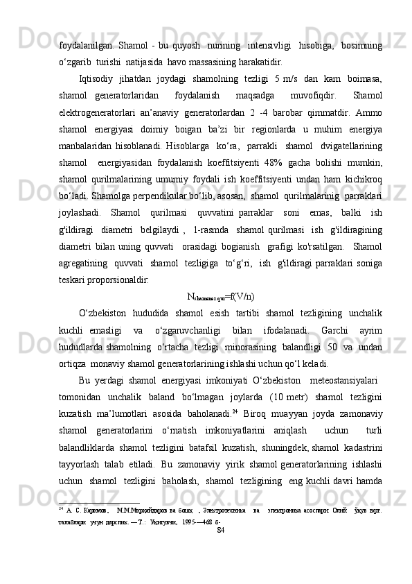 foydalanilgan.   Shamol   -   bu   quyosh     nurining     intensivligi     hisobiga,     bosimning
o‘zgarib  turishi  natijasida  havo massasining harakatidir.
Iqtisodiy   jihatdan   joydagi   shamolning   tezligi   5 m/s   dan   kam   boimasa,
shamol   generatorlaridan     foydalanish     maqsadga     muvofiqdir.     Shamol
elektrogeneratorlari   an’anaviy   generatorlardan   2   -4   barobar   qimmatdir.   Ammo
shamol   energiyasi   doimiy   boigan   ba’zi   bir   regionlarda   u   muhim   energiya
manbalaridan   hisoblanadi.   Hisoblarga     ko‘ra,     parrakli     shamol     dvigatellarining
shamol     energiyasidan   foydalanish   koeffitsiyenti   48%   gacha   bolishi   mumkin,
shamol   qurilmalarining   umumiy   foydali   ish   koeffitsiyenti   undan   ham   kichikroq
bo‘ladi. Shamolga perpendikular bo‘lib, asosan,  shamol  qurilmalarinig  parraklari
joylashadi.     Shamol     qurilmasi     quvvatini   parraklar     soni     emas,     balki     ish
g'ildiragi     diametri     belgilaydi   ,     1-rasmda     shamol   qurilmasi     ish     g'ildiragining
diametri   bilan   uning   quvvati     orasidagi   bogianish     grafigi   ko'rsatilgan.     Shamol
agregatining    quvvati     shamol    tezligiga    to‘g‘ri,    ish    g'ildiragi   parraklari  soniga
teskari proporsionaldir:
N
shamener.qur =f(V/n)
O‘zbekiston    hududida   shamol    esish   tartibi    shamol    tezligining   unchalik
kuchli   emasligi     va     o‘zgaruvchanligi     bilan     ifodalanadi.     Garchi     ayrim
hududlarda shamolning   o‘rtacha   tezligi   minorasining   balandligi   50   va   undan
ortiqza  monaviy shamol generatorlarining ishlashi uchun qo‘l keladi. 
Bu  yerdagi  shamol  energiyasi  imkoniyati  O‘zbekiston    meteostansiyalari 
tomonidan     unchalik     baland     bo‘lmagan     joylarda     (10   metr)     shamol     tezligini
kuzatish   ma’lumotlari   asosida   baholanadi. 24
  Biroq   muayyan   joyda   zamonaviy
shamol   generatorlarini   o‘rnatish   imkoniyatlarini   aniqlash     uchun     turli
balandliklarda  shamol  tezligini  batafsil  kuzatish,  shuningdek, shamol  kadastrini
tayyorlash  talab  etiladi.  Bu  zamonaviy  yirik  shamol generatorlarining  ishlashi
uchun   shamol    tezligini    baholash,    shamol    tezligining   eng kuchli davri  hamda
24
  А.   С.   Каримов,       М.М.Мирҳайдаров   ва   бошқ     ,   Электротехника       ва       электроника   асослари:   Олий       ўқув   юрт.
талаблари   учун  дарслик. — Т.:   Уқитувчи,   1995-—468  б- 
84 