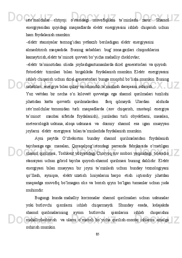 iste’molchilar   ehtiyoji   o‘rtasidagi   muvofiqlikni   ta’minlashi   zarur.   Shamol
energiyasidan   quyidagi   maqsadlarda   elektr   energiyasini   ishlab   chiqarish   uchun
ham foydalanish mumkin:
-elektr  stansiyalar  tarmog‘idan  yetkazib  beriladigan  elektr  energiyasini 
almashtirish  maqsadida.  Buning  sabablari:  bug‘ xona gazlari  chiqindilarini 
kamaytirish,elektr ta’minoti quvvati bo‘yicha mahalliy cheklovlar; 
-elektr  ta’minotidan  olisda  joylashgantumanlarda dizel  generatorlari  va quyosh 
fotoelektr     tizimlari     bilan     birgalikda     foydalanish   mumkin.   Elektr     energiyasini
ishlab chiqarish uchun dizel generatorlari bunga muqobil bo‘lishi mumkin. Buning
sabablari: energiya bilan qulay va ishonchli ta’minlash darajasini oshirish. 
Yuz  vattdan  bir  necha  o‘n  kilovatt  quvvatga  ega  shamol  qurilmalari  tuzilishi
jihatidan   katta   quvvatli   qurilmalardan     farq   qilmaydi.   Ulardan     alohida
iste’molchilar tomonidan   turli   maqsadlarda   (suv   chiqarish,   mustaqil   energiya
ta’minot     manbai   sifatida   foydalanish),   jumladan   turli   obyektlarni,   masalan,
meteorologik   uskuna,   aloqa   uskunasi     va     doimiy     shamol     esa     igan     muayyan
joylarni  elektr  energiyasi  bilan ta’minlashda foydalanish mumkin. 
Ayni   paytda   O‘zbekiston   bunday   shamol   qurilmalaridan   foydalanish
tajribasiga ega:  masalan,  Qoraqalpog‘istondagi  parranda  fabrikasida  o‘rnatilgan
shamol qurilmasi, Toshkent viloyatidagi Chorvoq suv ombori yaqinidagi  teleradio
stansiyasi   uchun   gibrid   tajriba   quyosh-shamol   qurilmasi   buning   dalilidir.   Elektr
energiyasi   bilan   muayyan   bir   joyni   ta’minlash   uchun   bunday   texnologiyani
qo‘llash,     ayniqsa,     elektr   uzatish     liniyalarini   barpo     etish     iqtisodiy     jihatdan
maqsadga   muvofiq   bo‘lmagan   olis   va   borish   qiyin   bo‘lgan   tumanlar   uchun   juda
muhimdir.
Bugungi   kunda mahalliy   korxonalar   shamol   qurilmalari   uchun   uskunalar
yoki   butlovchi     qismlarni     ishlab     chiqarmaydi.     Shunday     esada,     kelajakda
shamol   qurilmalarining     ayrim     butlovchi     qismlarini     ishlab     chiqarishni
mahalliylashtirish     va   ularni   o‘rnatish   bo‘yicha   qurilish-montaj   ishlarini   amalga
oshirish mumkin.
85 