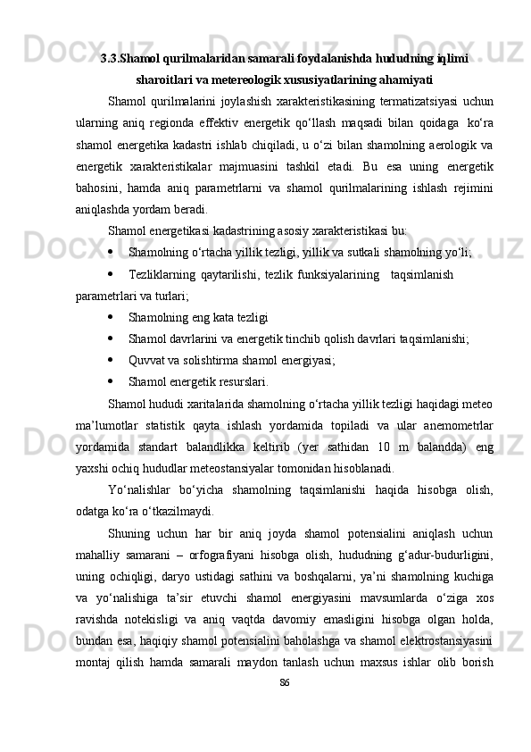 3.3.Shamol qurilmalaridan samarali foydalanishda hududning iqlimi
sharoitlari   va metereologik   xususiyatlarining   ahamiyati
Shamol   qurilmalarini   joylashish   xarakteristikasining   termatizatsiyasi   uchun
ularning   aniq   regionda   effektiv   energetik   qo‘llash   maqsadi   bilan   qoidaga   ko‘ra
shamol   energetika  kadastri   ishlab   chiqiladi,   u  o‘zi   bilan   shamolning   aerologik   va
energetik   xarakteristikalar   majmuasini   tashkil   etadi.   Bu   esa   uning   energetik
bahosini,   hamda   aniq   parametrlarni   va   shamol   qurilmalarining   ishlash   rejimini
aniqlashda   yordam   beradi.
Shamol   energetikasi   kadastrining   asosiy   xarakteristikasi   bu:
 Shamolning   o‘rtacha   yillik   tezligi,   yillik   va   sutkali   shamolning   yo‘li;
 Tezliklarning   qaytarilishi,   tezlik   funksiyalarining taqsimlanish
parametrlari   va   turlari;
 Shamolning   eng   kata   tezligi
 Shamol   davrlarini   va   energetik   tinchib   qolish   davrlari   taqsimlanishi;
 Quvvat   va   solishtirma   shamol   energiyasi;
 Shamol   energetik   resurslari.
Shamol hududi xaritalarida shamolning o‘rtacha yillik tezligi haqidagi meteo
ma’lumotlar   statistik   qayta   ishlash   yordamida   topiladi   va   ular   anemometrlar
yordamida   standart   balandlikka   keltirib   (yer   sathidan   10   m   balandda)   eng
yaxshi   ochiq hududlar   meteostansiyalar   tomonidan   hisoblanadi.
Yo‘nalishlar   bo‘yicha   shamolning   taqsimlanishi   haqida   hisobga   olish,
odatga   ko‘ra   o‘tkazilmaydi.
Shuning   uchun   har   bir   aniq   joyda   shamol   potensialini   aniqlash   uchun
mahalliy   samarani   –   orfografiyani   hisobga   olish,   hududning   g‘adur-budurligini,
uning   ochiqligi,   daryo   ustidagi   sathini   va   boshqalarni,   ya’ni   shamolning   kuchiga
va   yo‘nalishiga   ta’sir   etuvchi   shamol   energiyasini   mavsumlarda   o‘ziga   xos
ravishda   notekisligi   va   aniq   vaqtda   davomiy   emasligini   hisobga   olgan   holda,
bundan esa,   haqiqiy shamol potensialini baholashga va shamol elektrostansiyasini
montaj   qilish   hamda   samarali   maydon   tanlash   uchun   maxsus   ishlar   olib   borish
86 