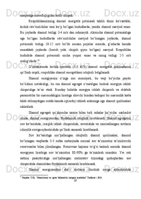 maqsadga   muvofiqligidan kelib   chiqadi.
Respublikamizning   shamol   energetik   potensiali   tahlili   shuni   ko‘rsatdiki,
kichik   iste’molchilar   soni   ko‘p   bo‘lgan   hududlarda,   yaxshi   shamol   mavjud   emas.
Bu   joylarda   shamol   tezligi   3-4   m/s   dan   oshmaydi.   Aksincha   shamol   potensialiga
ega   bo‘lgan   hududlarda   iste’molchilar   mavjud   bo‘lmagan   joylarda,   shamol
potensiali   tezligi   10-12   m/s   bo‘lib   asosan   poyalar   orasida,   g‘orlarda   hamda
murakkab   joylarda   (borish   yoki   chiqish   qiyin   bo‘lgan)   mavjud.   Respublika
hududida   shamol   potensiali   uncha   yuqori   emas   va   uning   tezligi   2-5   m/s
oralig‘idadir. 25
O‘zbekistonda   kichik   quvvatli   (1-5   kVt)   shamol   energetik   qurilmalarini
qo‘llash   orqali,   respublika   shamol energetikasi istiqboli   belgilanadi.
Shamol   energiyasini   o‘ziga   xos   xususiyati,   bu   vaqt   bo‘yicha   paydo
bo‘lishini   notekisligi,   bu   esa   shamol   agregat   o‘rnatilgan   hududi   energiya   ishlab
chiqarishga   ta’sir   etadi.   Bunday   holatda   energiya   ishlab   chiqarish   va   elektrik
parametrlar bir   maromdaligini   hisobga   oluvchi   bundan   tashqari   bir   maromlik   katta
talab   etilmaydigan   sodda   hamda   iqtisodiy   ishlash   imkoniga   ega   shamol   qurilmalari
ishlatiladi.
Shamol   agregati   qo‘shimcha   zaxira   bilan   turli   sohalar   bo’yicha   mahsulot
olinsa, shamol energiyasidan   foydalanish istiqbolli hisoblanadi. Shamol agregatini
suv   ko’tarishda,   issiqlik   ishlab   chiqarishda,   sovutishda   va   minerallangan   suvlarni
ichimlik   suviga   aylantirishda   qo‘llash samarali hisoblanadi.
Suv   ko’tarishga   mo’ljallangan   istiqbolli   shamol   qurilmalari,   shamol
bo‘lmagan   vaqtlarda   3-5   sutka   mobaynida   normal   suv   ta’minotini   ta’minlovchi
rezervuarlar   bilan   jihozlangan.   Rezurvuar   hajmini   to‘g‘ri   tanlash   asosida   shamol
energiyasi   hisobiga   suv   ta’minotini   80-90%   ga   ta’minlash   mumkin.   Yer   osti
sathini   pasaytirishga   mo‘ljallangan   meliorativ   tizimdagi   quduqlardan   suv
chiqarishda   shamoldan foydalanish   samarali   hisoblanadi.
Shamol   energiyasidan   sho‘r   suvlarni   chuchuk   suvga   aylantirishda
25
  Majidov  T.Sh.  “Noana’naviy  va  qayta  tiklanuvchi  energiya  manbalari”  Toshkent – 2014. 
87 