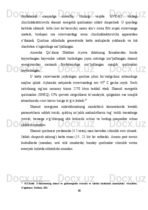 foydalanish   maqsadga   muvofiq.   Hozirgi   vaqtda   UVE-0,5   turdagi
chuchuklashtiruvchi   shamol   energetik   qurilmalari   ishlab   chiqariladi.   U   quyidagi
tartibda   ishlaydi:   bitta   (suv   ko‘taruvchi)   nasos   sho‘r   suvni   filtr   orqali   rezervuarga
uzatadi,   boshqasi   esa   rezervuardagi   suvni   chuchuklashtiruvchi   apparatdan
o‘tkazadi.   Qurilma   ishlashida   generatorda   katta   oraliqlarda   yuklanish   va   tok
chastotasi   o‘zgarishiga   mo‘ljallangan.
Amerika   Qo‘shma   Shtatlari   Ayova   shtatining   firmalaridan   birida
tayyorlangan   hayvonlar   ushlab   turiladigan   joyni   isitishga   mo‘ljallangan   shamol
energiyasidan   mexanik   foydalanishga   mo‘ljallangan   issiqlik   qurilmalari
tayyorlangan.
U   katta   rezervuarda   joylashgan   qurilma   jihoz   ko‘rsatgichini   aylanishiga
majbur   qiladi.   Aylanishi   natijasida   rezervuardagi   suv   45 0
  C   gacha   isiydi.   Suvli
isitishning   sig‘imi   umumiy   tizimi   2270   litrni   tashkil   etadi.   Shamol   energetik
qurilmalari   (SHEQ)   32%   quvvati   isitgichlarni   ta’minlaydi,   qolganlari   esa   issiqlik
almashinishi «suv-havo» turiga   to‘g‘ri   keladi. 26
Shamol   energiyasi   mikroklimatning   muzlatkich   kameralarida   kerakli
parametrlarni   ushlab   turish,   qishloq   xo‘jalik   mahsulotlarini   tog‘   toshli   trassalarga
yuvish,   trassaga   o‘g‘itlarning   olib   kelinishi   uchun   va   boshqa   maqsadlar   uchun
ishlatish mumkin.
Shamol qurilmasi yordamida (4.2-rasm) nam havodan ichimlik suvi olinadi.
Ishlab chiqarish  salmog‘i   katta emas   (15...21  litr   bir   sutkada). Ammo  past   suvsiz
hududlarda   (masalan,   orol   oldi   zonalarda)   bunday   qurilmalar   ichimlik   suvini
avariyali   holatda   ishlatilishi   mumkin.
26
  M.S.Rudak.   O‘zbekistonning   shamol   va   gelioenergetika   resurslari   va   ulardan   foydalanish   imkoniyatlari.   6-byulleten,
O‘zgidromet. Toshkent, 2001. 
88 