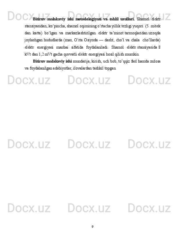 Bitiruv   malakaviy   ishi   metodologiyasi   va   tahlil   usullari.   Shamol   elektr
stansiyasidan, ko pincha, shamol oqimining o rtacha yillik tezligi yuqori  (5  m/sekʻ ʻ
dan  katta)  bo lgan  va  markazlashtirilgan  elektr  ta minot tarmoqlaridan uzoqda	
ʻ ʼ
joylashgan   hududlarda   (mas,   O rta   Osiyoda   —   dasht,   cho’l   va   chala     cho’llarda)	
ʻ
elektr    energiyasi    manbai    sifatida   foydalaniladi.   Shamol    elektr  stansiyasida  8
kVt dan 1,2 mVt gacha quvvatli elektr energiyasi hosil qilish mumkin.
Bitiruv malakaviy ishi  mundarija, kirish, uch bob, to’qqiz fasl hamda xulosa
va foydalanilgan adabiyotlar, ilovalardan tashkil topgan.
9 