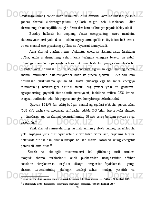 joylashganlarning   elektr   bilan   ta’minoti   uchun   quvvati   katta   bo‘lmagan   (5   kVt
gacha)   shamol   elektroagregatlarni   qo‘llash   to‘g‘ri   deb   hisoblanadi.   Ular
shamolning o‘rtacha   yillik tezligi   4-5 m/s   dan   kam   bo‘lmagan   paytda ishlay   oladi.
Bunday   hollarda   bir   vaqtning   o‘zida   energiyaning   rezerv   manbaini
akkumulyatorlarni   yoki   dizel   –   elektr   agregatlarni   qo‘llash   foydadan   holi   emas,
bu   esa   shamol energiyasining   qo‘llanishi foydasini kamaytiradi.
Agar   shamol   qurilmasining   to‘plamiga   energiya   akkumulyatori   kiritilgan
bo‘lsa,   unda   u   shamolning   yetarli   katta   tezligida   energiya   tejaydi   va   qabul
qilgichga   shamolning pasayishida beradi. Ammo   elektrokimyoviy akkumulyatorlar
nisbatan   katta   bo‘lmagan   20-30   kVt/kg   energiya   sig‘imiga   ega.   Shuning   uchun
shamol   qurilmalari   akkumulyatorlar   bilan   ko‘pincha   quvvati   1   kVt   dan   kam
bo‘lmagan   qurilmalarda   qo‘llaniladi.   Katta   quvvatga   ega   bo‘lganda   energiya
ta’minotining   havfsizligini   oshirish   uchun   eng   yaxshi   yo‘li   bu   geotermal
agregatlarning   quyoshli   fotoelektrik   stansiyalari,   kichik   va   mikro   GES   lar   va
biogazli qurilmalar bilan bir   yagona   energiya kompleksga   birlashtirishdir.
Quvvati 10 kVt dan oshiq bo‘lgan shamol agregatlari o‘rtacha quvvat bilan
(500   kVt   gacha)   va   megavatt   sinfigacha   odatda   2-3   bilan   tezyuruvchi   shamol
g‘ildiraklarga   ega   va   shamol   potensiallarning   20   m/s   oshiq   bo‘lgan   paytda   ishga
yaroqlidir. 27
Yirik   shamol   stansiyalarning   qurilishi   umumiy   elektr   tarmog‘iga   ishlovchi
yoki   faqatgina   yirik   qishloqlar   uchun   elektr   bilan   ta’minlash,   faqatgina   birgina
holatlarda   o‘ringa   ega,   chunki   mavjud   bo‘lgan   shamol   rozasi   va   uning   energetik
potensiali   katta emas. 28
Estetik       va       ekologik       muammolarni       hal       qilishning       turli       usullari
mavjud:       shamol       turbinalarini       aholi       punktlaridan       uzoqlashtirish,     offshor
zonalarni     rivojlantirish,     targ'ibot,     dizayn,     ranglardan   foydalanish. ,     yangi
shamol       turbinalarining       ekologik       tozaligi     uchun       modani       yaratish       va
27
  Elektr energiya ishlab chiqarish, uzatish va taqsimlash. Gayibov T.Sh., Shamsutdinov H.F., Pulatov B.M. Toshkent-2015. 
28
  O’zbekistonda   qayta    tiklanadigan   energetikani    rivojlanish    istiqbollar,   YUNDP, Toshkent  2007 
90 