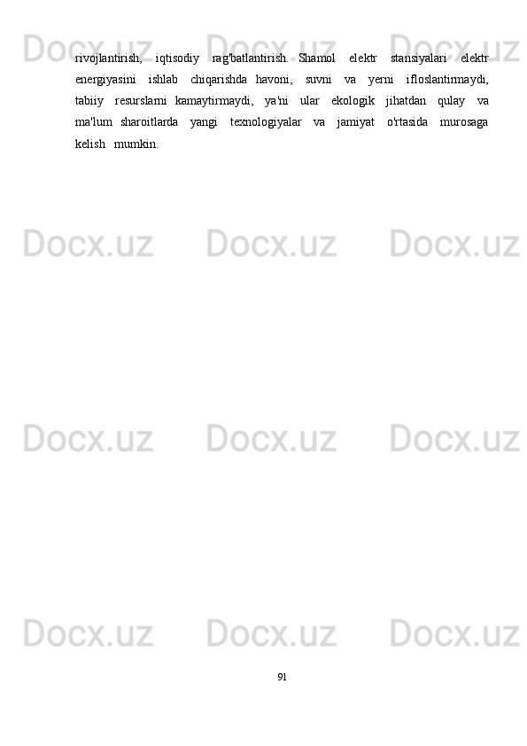 rivojlantirish,      iqtisodiy      rag'batlantirish.    Shamol      elektr       stansiyalari       elektr
energiyasini     ishlab     chiqarishda   havoni,     suvni      va     yerni     ifloslantirmaydi,
tabiiy     resurslarni   kamaytirmaydi,     ya'ni     ular     ekologik     jihatdan     qulay     va
ma'lum   sharoitlarda     yangi     texnologiyalar     va     jamiyat     o'rtasida     murosaga
kelish   mumkin.   
91 